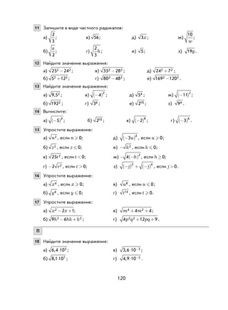 120
11 Запишите в виде частного радикалов:
а)
2
3
; в) 56; д) 3x; ж)
10
w
;
б)
a
2
; г)
2
3
h; е) 5; з) 19g.
12 Найдите значение выражения:
а) 25 242 2- ; в) 35 282 2- ; д) 24 72 2+ ;
б) 5 122 2+ ; г) 80 482 2- ; е) 169 1202 2- .
13 Найдите значение выражения:
а) 9 52, ; в) −( )4
2
; д) 54 ; ж) −( )11
2
;
б) 1922 ; г) 36 ; е) 210 ; з) 94 .
14 Вычислите:
а) −( )5
4
; б) 210 ; в) −( )2
8
; г) −( )3
6
.
15 Упростите выражение:
а) n2 , если n  0; д) −( )3
4
u , если u  0;
б) z2 , если z  0; е) - k2 , если k  0;
в) 25 2t , если t <0; ж) − −( )4
2
h , если h ³0;
г) -2 2c , если c>0; з) −( ) + −( )j j
2 4
, если j>0.
16 Упростите выражение:
а) x4 , если x  0; в) u8 , если u  0;
б) y6 , если y  0; г) t14 , если t  0.
17 Упростите выражение:
а) x x2 2 1− + ; в) m m4 24 4+ + ;
б) 9 62 2h hk k− + ; г) 4 12 92 2p q pq+ + .
П
18 Найдите значение выражения:
а) 6 4 103, × ; в) 3 6 10 3, ⋅ − ;
б) 8 1 107, × ; г) 4 9 10 5, ⋅ − .
 