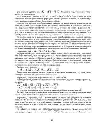 122
Это можно сделать так: 12 6 2 6 2= ⋅ = ⋅ . Никакого существенного упро-
щения не произошло.
Но это можно сделать и так: 12 4 3 4 3 2 3= ⋅ = ⋅ = . Здесь один из двух
возникших после применения формулы корней удалось извлечь, и преобразу-
емое выражение приобрело более простой вид.
Именно это второе преобразование называется вынесением множителя за
знак радикала (или из-под знака радикала). Множитель 4, стоявший под зна-
ком радикала, преобразовался в множитель 2, стоящий за знаком радикала. Яс-
но, что за знак радикала можно вынести множитель, являющийся полным ква-
дратом, т.е. квадратом рационального числа или рационального выражения. Это
преобразование называют также иногда частичным извлечением корня.
Прочитав строчку с выполненными выше преобразованиями справа налево,
можно догадаться, в чём заключается преобразование, называемое внесени-
ем множителя под знак радикала. Если имеется произведение положительного
числа и арифметического квадратного корня, то, записав это положительное чис-
ло в виде арифметического квадратного корня из его квадрата, можно заменить
произведение корней на корень из произведения их подкоренных выражений.
Например, 5 2 25 2 25 2 50= ⋅ = ⋅ = .
Ещё раз обращаем ваше внимание: здесь важно, чтобы множитель, вносимый
под знак радикала, был неотрицательным. Отрицательный множитель под знак
радикала внести нельзя! Обычно в такой ситуации отрицательное число записыва-
ют в виде произведения -1и его модуля (положительного множителя), после че-
го множитель -1 (или попросту знак «-») оставляют вне знака радикала, а поло-
жительный множитель вносят под знак радикала.
Рассмотрим пример:
− =− ⋅ =− ⋅ ⋅ =− ⋅ =−3 7 1 3 7 1 9 7 9 7 63.
Вынесение множителя за знак радикала и внесение множителя под знак ради-
кала применяется при решении многих задач.
Упростим, например, выражение: 32 2 50 98− + .
Раскладывая подкоренные выражения на множители, один из которых равен 2,
получим:
32 2 50 98 16 2 2 25 2 49 2− + = ⋅ − ⋅ + ⋅ =
= − ⋅ + = ⋅ − +( )=4 2 2 5 2 7 2 2 4 10 7 2.
На предпоследнем шаге мы вынесли за скобки общий множитель 2.
Рассмотрим теперь примеры на вынесение множителя за знак радикала и вне-
сение множителя под знак радикала с буквенными выражениями.
Упростим, к примеру, x3 . Прежде всего заметим, что допустимые значения
переменной x в этом выражении определяются из условия x3 0 , т.е. x  0 (вы
знаете из 7-го класса, что нечётная натуральная степень действительного числа
неотрицательна в том и только в том случае, когда само это число неотрица-
тельно).
Преобразуем корень так, чтобы подкоренное выражение представляло собой
произведение двух множителей: x x x3 2= ⋅ . Теперь внимание! Важный мо-
 