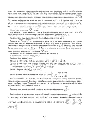 123
мент. Вы знаете из предыдущего параграфа, что формулу ab a b= ⋅ можно
применять только при a  0 и b  0. Есть ли у нас информация о неотрицательности
каждого из сомножителей, стоящих под знаком радикала в выражении x x2 × ?
Да, такая информация есть — мы установили, что x  0, кроме того, всегда
x2 0 . Применяяуказаннуюформулу,получаем: x x x x x x x x2 2⋅ = ⋅ = = .
Мы воспользовались формулой x x2 = , а также тем, что x x= при x  0.
Итак, получили, что x x x3 = .
Как видите, существенную роль в преобразованиях играл тот факт, что об-
ласть допустимых значений переменной задавалась условием x  0.
Рассмотрим ещё один пример. Попробуем упростить x y2 .
Записав x y x y2 2= ⋅ , задумаемся, есть ли у нас информация о неотрица-
тельности каждого из сомножителей, стоящих под знаком радикала. Мы знаем,
что область допустимых значений задаётся условием x y2 0 . Но ведь это может
быть, например, при x = 0; y =−1. Таким образом, y может быть отрицатель-
ным, и нельзя вместо x y2 × писать x y2 × !
Возникает естественный вопрос: «А что же делать?»
Аккуратное решение следующее.
Рассмотрим два случая.
1) Если x = 0, то при любом y имеем: x y y2 20 0 0= ⋅ = = .
2) Если x ¹ 0, то x2 0> , и тогда из того, что x y2 0 , следует, что y  0, и мож-
но записать: x y x y x y x y2 2 2= ⋅ = ⋅ = .
Ответ: 0 при x = 0, x y при x ¹ 0.
Ответ можно записать также в виде: x y2 =
0 0
0
?@8
?@8
x
x y x
=
≠




,
.
Таким образом, вы видите, что безобидная на первый взгляд задачка оказа-
лась весьма коварной. Вообще, преобразования выражений, содержащих ради-
калы, требуют очень большой аккуратности, особенно это касается обоснован-
ности каждого выполняемого шага.
Рассмотрим очень похожий пример: упростим выражение
y
x2
.
Здесь область допустимых значений задаётся двумя условиями:
y
x2
0 и x ¹ 0.
Из этих двух условий следует, что y  0 и x2 0> , значит, можно применять фор-
мулу для арифметического квадратного корня из частного:
y
x
y
x
y
x2 2
= = .
Ответ:
y
x
.
при
при
 