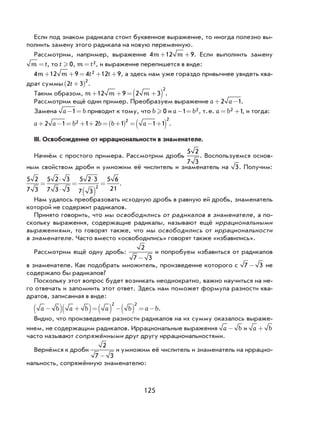 125
Если под знаком радикала стоит буквенное выражение, то иногда полезно вы-
полнить замену этого радикала на новую переменную.
Рассмотрим, например, выражение 4 12 9m m+ + . Если выполнить замену
m t= , то t  0, m t= 2, и выражение перепишется в виде:
4 12 9 4 12 92m m t t+ + = + + , а здесь нам уже гораздо привычнее увидеть ква-
драт суммы 2 3
2
t +( ) .
Таким образом, m m m+ + = +( )12 9 2 3
2
.
Рассмотрим ещё один пример. Преобразуем выражение a a+ −2 1.
Замена a b− =1 приводит к тому, что b  0 и a b− =1 2, т.е. a b= +2 1, и тогда:
a a b b b a+ − = + + = +( ) = − +( )2 1 1 2 1 1 12 2 2
.
III. Освобождение от иррациональности в знаменателе.
Начнём с простого примера. Рассмотрим дробь
5 2
7 3
. Воспользуемся основ-
ным свойством дроби и умножим её числитель и знаменатель на 3. Получим:
5 2
7 3
5 2 3
7 3 3
5 2 3
7 3
5 6
212
=
⋅
⋅
=
⋅
( )
= .
Нам удалось преобразовать исходную дробь в равную ей дробь, знаменатель
которой не содержит радикалов.
Принято говорить, что мы освободились от радикалов в знаменателе, а по-
скольку выражения, содержащие радикалы, называют ещё иррациональными
выражениями, то говорят также, что мы освободились от иррациональности
в знаменателе. Часто вместо «освободились» говорят также «избавились».
Рассмотрим ещё одну дробь:
2
7 3-
и попробуем избавиться от радикалов
в знаменателе. Как подобрать множитель, произведение которого с 7 3- не
содержало бы радикалов?
Поскольку этот вопрос будет возникать неоднократно, важно научиться на не-
го отвечать и запомнить этот ответ. Здесь нам поможет формула разности ква-
дратов, записанная в виде:
a b a b a b a b−( ) +( )=( ) −( ) = −
2 2
.
Видно, что произведение разности радикалов на их сумму оказалось выраже-
нием, не содержащим радикалов. Иррациональные выражения a b- и a b+
часто называют сопряжёнными друг другу иррациональностями.
Вернёмся к дроби
2
7 3-
и умножим её числитель и знаменатель на иррацио-
нальность, сопряжённую знаменателю:
 