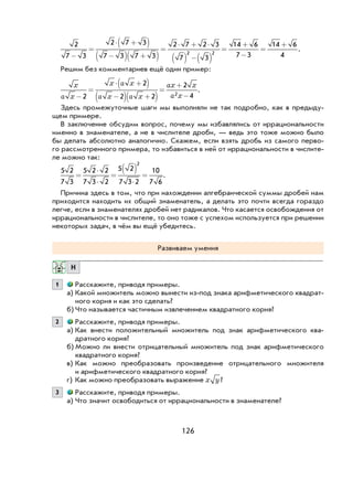 126
2
7 3
2 7 3
7 3 7 3
2 7 2 3
7 3
14 6
7 3
14 6
42 2
−
=
⋅ +( )
−( ) +( )
=
⋅ + ⋅
( ) −( )
=
+
−
=
+
.
Решим без комментариев ещё один пример:
x
a x
x a x
a x a x
ax x
a x−
=
⋅ +( )
−( ) +( )
=
+
−2
2
2 2
2
42
.
Здесь промежуточные шаги мы выполняли не так подробно, как в предыду-
щем примере.
В заключение обсудим вопрос, почему мы избавлялись от иррациональности
именно в знаменателе, а не в числителе дроби, — ведь это тоже можно было
бы делать абсолютно аналогично. Скажем, если взять дробь из самого перво-
го рассмотренного примера, то избавиться в ней от иррациональности в числите-
ле можно так:
5 2
7 3
5 2 2
7 3 2
5 2
7 3 2
10
7 6
2
=
⋅
⋅
=
( )
⋅
= .
Причина здесь в том, что при нахождении алгебраической суммы дробей нам
приходится находить их общий знаменатель, а делать это почти всегда гораздо
легче, если в знаменателях дробей нет радикалов. Что касается освобождения от
иррациональности в числителе, то оно тоже с успехом используется при решении
некоторых задач, в чём вы ещё убедитесь.
Развиваем умения
Н
1 Расскажите, приводя примеры.
а) Какой множитель можно вынести из-под знака арифметического квадрат-
ного корня и как это сделать?
б) Что называется частичным извлечением квадратного корня?
2 Расскажите, приводя примеры.
а) Как внести положительный множитель под знак арифметического ква-
дратного корня?
б) Можно ли внести отрицательный множитель под знак арифметического
квадратного корня?
в) Как можно преобразовать произведение отрицательного множителя
и арифметического квадратного корня?
г) Как можно преобразовать выражение x y?
3 Расскажите, приводя примеры.
а) Что значит освободиться от иррациональности в знаменателе?
 