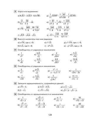 128
9 Упростите выражение:
а) 8 0 1 2 0 4 0 5 40, , ,- - ; д)
1
11
0 847
1
6
63
250
1
7
0 343, ,− + ;
б)
2
3
50
3
6+ − ; е)
1
3
81
2
1
4
72
1
5
225
2
+ + ;
в) 10
605
8
99
4
10
121
− + ; ж)
343
8
2
175
8
1
2
63
2
− + ;
г) 9 9 4 4 11, , ,- - ; з) 11
144
11
12
13
169
11
+ − .
10 Внесите множитель под знак радикала:
а) a 14, где a  0; в) c2 2; д) x3 14, где x  0;
б) b 5, где b<0; г) -d4 2; е) -y5 21, где y<0.
11 Освободитесь от радикала в знаменателе:
а)
1
7
; в)
5 3
5
; д)
2
0 4,
; ж)
7 2
14
;
б)
2
8
; г)
3 2
6
; е)
0 9
0 3
,
,
; з)
12 6
3
.
12 Освободитесь от радикала в знаменателе:
а)
5
c
; в)
p
q
2
; д)
t
t t
2 1
1 1
−
−( ) +
; ж)
1
3 2m n-
;
б)
1
2d
; г)
x y
z5
; е)
k
k2
3
( )
; з)
m n
m n
+
−
.
13 Запишите иррациональность, сопряжённую данной:
а) 11 3+ ; в) 3 2 2 3- ; д) a x y+ ;
б) 2- z; г) 11 12+ ; е) h p h p+ − − .
14 Освободитесь от иррациональности в знаменателе:
а)
1
5 2+
; в)
2 1
2 1
+
−
; д)
n
n
-
-
1
1
; ж)
10
12 2+
;
б)
7 1
7 3
+
−
; г)
5 4
5 4
+
−
; е)
s
s s2 +
; з)
60
2 22-
.
 