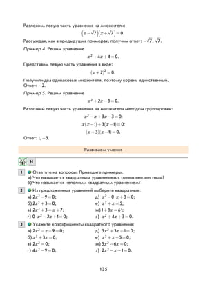 135
Разложим левую часть уравнения на множители:
x x−( ) +( )=7 7 0.
Рассуждая, как в предыдущих примерах, получим ответ: - 7, 7.
Пример 4. Решим уравнение
x x2 4 4 0+ + = .
Представим левую часть уравнения в виде:
x +( ) =2 0
2
.
Получили два одинаковых множителя, поэтому корень единственный.
Ответ: -2.
Пример 5. Решим уравнение
x x2 2 3 0+ − = .
Разложим левую часть уравнения на множители методом группировки:
x x x2 3 3 0− + − = ;
x x x−( )+ −( )=1 3 1 0;
x x+( ) −( )=3 1 0.
Ответ:1, -3.
Развиваем умения
Н
1 Ответьте на вопросы. Приведите примеры.
а) Что называется квадратным уравнением с одним неизвестным?
б) Что называется неполным квадратным уравнением?
2 Из предложенных уравнений выберите квадратные:
а) 2 9 02x − = ; д) x x2 0 3 0− ⋅ + = ;
б) 2 3 03x + = ; е) x x2 5+ = ;
в) 2 3 72x x+ = + ; ж)1 3 61+ =x ;
г) 0 2 1 02⋅ − + =x x ; з) x x2 4 3 0+ + = .
3 Укажите коэффициенты квадратного уравнения:
а) 2 9 02x x− − = ; д) 3 3 1 02x x+ + = ;
б) x x2 3 0+ = ; е) x x2 5 0+ − = ;
в) 2 02x = ; ж) 3 6 02x x− = ;
г) 4 9 02x − = ; з) 2 1 02x x− + = .
 