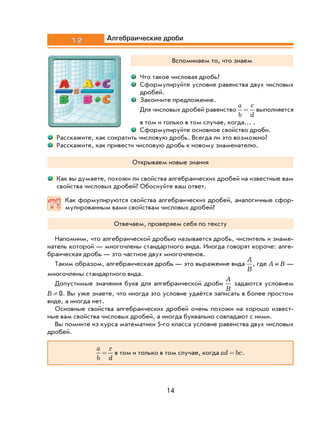 14
1.2 Алгебраические дроби
Вспоминаем то, что знаем
Что такое числовая дробь?
Сформулируйте условие равенства двух числовых
дробей.
Закончите предложение.
Для числовых дробей равенство
a
b
c
d
= выполняется
в том и только в том случае, когда… .
Сформулируйте основное свойство дроби.
Расскажите, как сократить числовую дробь. Всегда ли это возможно?
Расскажите, как привести числовую дробь к новому знаменателю.
Открываем новые знания
Как вы думаете, похожи ли свойства алгебраических дробей на известные вам
свойства числовых дробей? Обоснуйте ваш ответ.
Как формулируются свойства алгебраических дробей, аналогичные сфор-
мулированным вами свойствам числовых дробей?
Отвечаем, проверяем себя по тексту
Напомним, что алгебраической дробью называется дробь, числитель и знаме-
натель которой — многочлены стандартного вида. Иногда говорят короче: алге-
браическая дробь — это частное двух многочленов.
Таким образом, алгебраическая дробь — это выражение вида
A
B
, где A и B —
многочлены стандартного вида.
Допустимые значения букв для алгебраической дроби
A
B
задаются условием
B ¹ 0. Вы уже знаете, что иногда это условие удаётся записать в более простом
виде, а иногда нет.
Основные свойства алгебраических дробей очень похожи на хорошо извест-
ные вам свойства числовых дробей, а иногда буквально совпадают с ними.
Вы помните из курса математики 5-го класса условие равенства двух числовых
дробей.
a
b
c
d
= в том и только в том случае, когда ad bc= .
 