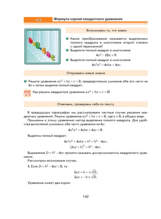 142
4.3 Формула корней квадратного уравнения
Вспоминаем то, что знаем
Какое преобразование называется выделением
полного квадрата в многочлене второй степени
с одной переменной?
Выделите полный квадрат в многочлене
4 20 92x x− + .
Выделите полный квадрат в многочлене
4 4 42 2a x abx ac+ + .
Открываем новые знания
Решите уравнение ax bx c2 0+ + = , предварительно умножив обе его части на
4a и затем выделив полный квадрат.
Как решать квадратное уравнение ax bx c2 0+ + = ?
Отвечаем, проверяем себя по тексту
В предыдущих параграфах мы рассматривали частные случаи решения ква-
дратных уравнений. Решим уравнение ax bx c2 0+ + = , где a ¹ 0, в общем виде.
Применим к этому уравнению метод выделения полного квадрата. Для удоб-
ства вычислений умножим обе части уравнения на 4a:
4 4 4 02 2a x abx ac+ + = .
Выделим полный квадрат:
4 4 42 2 2 2a x abx b b ac+ + = − ;
2 4
2 2ax b b ac+( ) = − .
Выражение D b ac= −2 4 принято называть дискриминантом квадратного урав-
нения.
Рассмотрим возможные случаи.
1. Если D b ac= − >2 4 0, то
2ax b D+ = ± ;
2ax b D=− ± .
Уравнение имеет два корня:
 