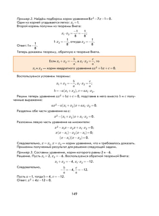 149
Пример 2. Найдём подбором корни уравнения 8 7 1 02x x− − = .
Один из корней угадывается легко: x1 1= .
Второй корень получим из теоремы Виета:
x x1 2
1
8
1
8
⋅ =
−
=− ;
1
1
8
2⋅ =−x , откуда x2
1
8
=− .
Ответ:1и -
1
8
.
Теперь докажем теорему, обратную к теореме Виета.
Если x x
b
a
1 2+ =− , а x x
c
a
1 2⋅ = , то
x1 и x2 — корни квадратного уравнения ax bx c2 0+ + = .
Воспользуемся условием теоремы:
x x
b
a
1 2+ =− , x x
c
a
1 2⋅ = ;
b a x x=− +( )1 2 , c ax x= ⋅1 2.
Решим теперь уравнение ax bx c2 0+ + = , подставив в него вместо b и c полу-
ченные выражения:
ax a x x x ax x2
1 2 1 2 0− +( ) + ⋅ = .
Разделим обе части уравнения на a:
x x x x x x2
1 2 1 2 0− +( ) + ⋅ = .
Разложим левую часть уравнения на множители:
x x x x x x x2
1 2 1 2 0− − + ⋅ = ;
x x x x x x−( )− −( )=1 2 1 0;
x x x x−( ) −( )=1 2 0.
Следовательно, x x= 1, x x= 2 — корни уравнения, что и требовалось доказать.
Применим полученный результат для решения следующей задачи.
Пример 3. Составим уравнение, корни которого равны 2 и -6.
Решение. Пусть x1 2= , x2 6=− . Воспользуемся обратной теоремой Виета:
x x1 2 4+ =− , x x1 2 12⋅ =− .
Следовательно,
− =−
b
a
4,
c
a
=−12.
Пусть a =1, тогда b = 4, c =−12.
Ответ: x x2 4 12 0+ − = .
 