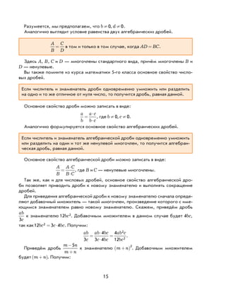 15
Разумеется, мы предполагаем, что b d¹ ¹0 0, .
Аналогично выглядит условие равенства двух алгебраических дробей.
A
B
C
D
= в том и только в том случае, когда AD BC= .
Здесь A, B, C и D — многочлены стандартного вида, причём многочлены B и
D — ненулевые.
Вы также помните из курса математики 5-го класса основное свойство число-
вых дробей.
Если числитель и знаменатель дроби одновременно умножить или разделить
на одно и то же отличное от нуля число, то получится дробь, равная данной.
Основное свойство дроби можно записать в виде:
a
b
a c
b c
=
⋅
⋅
, где b c¹ ¹0 0, .
Аналогично формулируется основное свойство алгебраических дробей.
Если числитель и знаменатель алгебраической дроби одновременно умножить
или разделить на один и тот же ненулевой многочлен, то получится алгебраи-
ческая дробь, равная данной.
Основное свойство алгебраической дроби можно записать в виде:
A
B
A C
B C
=
⋅
⋅
, где B и C — ненулевые многочлены.
Так же, как и для числовых дробей, основное свойство алгебраической дро-
би позволяет приводить дроби к новому знаменателю и выполнять сокращение
дробей.
Для приведения алгебраической дроби к новому знаменателю сначала опреде-
ляют добавочный множитель — такой многочлен, произведение которого с име-
ющимся знаменателем равно новому знаменателю. Скажем, приведём дробь
ab
c3
к знаменателю 12 2bc . Добавочным множителем в данном случае будет 4bc,
так как12 3 42bc c bc= ⋅ . Получим:
ab
c
ab bc
c bc
ab c
bc3
4
3 4
4
12
2
2
=
⋅
⋅
= .
Приведём дробь
m n
m n
−
+
5
к знаменателю m n+( )2
. Добавочным множителем
будет m n+( ). Получим:
 