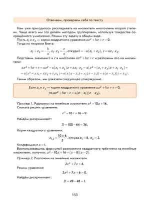 153
Отвечаем, проверяем себя по тексту
Нам уже приходилось раскладывать на множители многочлены второй степе-
ни. Чаще всего мы это делали методом группировки, используя тождества со-
кращённого умножения. Решим эту задачу в общем виде.
Пусть x1 и x2 — корни квадратного уравнения ax bx c2 0+ + = .
Тогда по теореме Виета:
x x
b
a
1 2+ =− , x x
c
a
1 2⋅ = , откуда b a x x=− +( )1 2 , c ax x= ⋅1 2.
Подставим значения b и c в многочлен ax bx c2 + + и разложим его на множи-
тели:
ax bx c ax a x x x ax x a x x x x x x2 2
1 2 1 2
2
1 2 1 2+ + = − +( ) + ⋅ = − +( ) + ⋅( )=
= − − +( )= −( )− −( )( )= −( ) −( )a x xx xx x x a x x x x x x a x x x x2
1 2 1 2 1 2 1 1 2 .
Таким образом, мы доказали следующее утверждение.
Если x1 и x2 — корни квадратного уравнения ax bx c2 0+ + = ,
то ax bx c a x x x x2
1 2+ + = −( ) −( ).
Пример 1. Разложим на линейные множители x x2 10 16− + .
Сначала решим уравнение:
x x2 10 16 0− + = .
Найдём дискриминант:
D = − =100 64 36.
Корни квадратного уравнения:
x1 2
10 6
2
, =
±
, откуда x1 8= , x2 2= .
Коэффициент a =1.
Воспользовавшись формулой разложения квадратного трёхчлена на линейные
множители, получим: x x x x2 10 16 8 2− + = −( ) −( ).
Пример 2. Разложим на линейные множители
2 7 62x x+ + .
Решим уравнение
2 7 6 02x x+ + = .
Найдём дискриминант:
D = − =49 48 1.
 