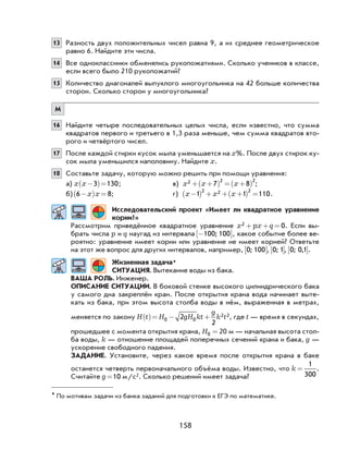 158
* По мотивам задачи из банка заданий для подготовки к ЕГЭ по математике.
13 Разность двух положительных чисел равна 9, а их среднее геометрическое
равно 6. Найдите эти числа.
14 Все одноклассники обменялись рукопожатиями. Сколько учеников в классе,
если всего было 210 рукопожатий?
15 Количество диагоналей выпуклого многоугольника на 42 больше количества
сторон. Сколько сторон у многоугольника?
М
16 Найдите четыре последовательных целых числа, если известно, что сумма
квадратов первого и третьего в 1,3 раза меньше, чем сумма квадратов вто-
рого и четвёртого чисел.
17 После каждой стирки кусок мыла уменьшается на x%. После двух стирок ку-
сок мыла уменьшился наполовину. Найдите x.
18 Составьте задачу, которую можно решить при помощи уравнения:
а) x x−( )=3 130; в) x x x2 2 2
7 8+ +( ) = +( ) ;
б) 6 8−( ) =x x ; г) x x x−( ) + + +( ) =1 1 110
2 2 2
.
Исследовательский проект «Имеет ли квадратное уравнение
корни?»
Рассмотрим приведённое квадратное уравнение x px q2 0+ + = . Если вы-
брать числа p и q наугад из интервала −[ ]100 100; , какое событие более ве-
роятно: уравнение имеет корни или уравнение не имеет корней? Ответьте
на этот же вопрос для других интервалов, например, 0 100;[ ], 0 1;[ ], 0 0 1; ,[ ].
Жизненная задача*
СИТУАЦИЯ. Вытекание воды из бака.
ВАША РОЛЬ. Инженер.
ОПИСАНИЕ СИТУАЦИИ. В боковой стенке высокого цилиндрического бака
у самого дна закреплён кран. После открытия крана вода начинает выте-
кать из бака, при этом высота столба воды в нём, выраженная в метрах,
меняется по закону H t H gH kt
g
k t( )= − +0 0
2 22
2
, где t — время в секундах,
прошедшее с момента открытия крана, H0 = 20 м — начальная высота стол-
ба воды, k — отношение площадей поперечных сечений крана и бака, g —
ускорение свободного падения.
ЗАДАНИЕ. Установите, через какое время после открытия крана в баке
останется четверть первоначального объёма воды. Известно, что k =
1
300
.
Считайте g =10 м/с2. Сколько решений имеет задача?
 
