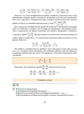 16
m n
m n
m n m n
m n m n
m mn n
m n
m mn n
m
−
+
=
−( ) +( )
+( ) +( )
=
− −
+( )
=
− −5 5 4 5 4 52 2
2
2 2
22 22+ +mn n
.
Заметим, что часто алгебраическую дробь, особенно в промежуточных пре-
образованиях, бывает удобно записывать, не приводя числитель или знаменатель
(или и тот и другой) к стандартному виду. Скажем, вполне допустимо оставить
дробь, которую мы преобразовывали выше, в виде
m mn n
m n
2 2
2
4 5− −
+( )
.
Для сокращения алгебраической дроби её числитель и знаменатель расклады-
вают на множители и смотрят, нет ли среди них одинаковых. При делении числи-
теля и знаменателя на общий множитель его принято зачёркивать. Сократим,
к примеру, дробь
x x
x
2
2
2
4
+
−
. Для разложения на множители числителя вынесем за
скобки общий множитель x, а в знаменателе применим формулу разности ква-
дратов. Получим:
x x
x
x x
x x
x
x
2
2
2
4
2
2 2 2
+
−
=
+( )
−( ) +( )
=
−
.
При работе с алгебраическими дробями часто приходится иметь дело со зна-
ком «–» и полезно уметь записывать его наиболее удобным для нас образом,
в наиболее удобном для нас месте. Это делается с помощью следующего свой-
ства дроби.
−
=
−
=−
A
B
A
B
A
B
.
Например, при сокращении дроби
2 3
3 2
p q
q p
-
-
можно поступить так:
2 3
3 2
2 3
2 3
2 3
2 3
1
p q
q p
p q
p q
p q
p q
−
−
=
−
− −( )
=−
−
−
=− .
Развиваем умения
Н
1 Закончите предложение.
а) Алгебраической дробью называется … .
б) Допустимые значения букв в алгебраической дроби — это … .
в) Для приведения алгебраической дроби к новому знаменателю нужно … .
 