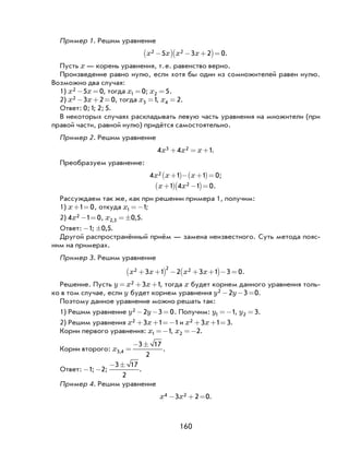 160
Пример 1. Решим уравнение
x x x x2 25 3 2 0−( ) − +( )= .
Пусть x — корень уравнения, т.е. равенство верно.
Произведение равно нулю, если хотя бы один из сомножителей равен нулю.
Возможно два случая:
1) x x2 5 0− = , тогда x1 0= ; x2 5= .
2) x x2 3 2 0− + = , тогда x3 1= , x4 2= .
Ответ: 0;1; 2; 5.
В некоторых случаях раскладывать левую часть уравнения на множители (при
правой части, равной нулю) придётся самостоятельно.
Пример 2. Решим уравнение
4 4 13 2x x x+ = + .
Преобразуем уравнение:
4 1 1 02x x x+( )− +( )= ;
x x+( ) −( )=1 4 1 02 .
Рассуждаем так же, как при решении примера 1, получим:
1) x + =1 0, откуда x1 1=− ;
2) 4 1 02x − = , x2 3 0 5, ,= ± .
Ответ: -1; ±0 5, .
Другой распространённый приём — замена неизвестного. Суть метода пояс-
ним на примерах.
Пример 3. Решим уравнение
x x x x2 2 23 1 2 3 1 3 0+ +( ) − + +( )− = .
Решение. Пусть y x x= + +2 3 1, тогда x будет корнем данного уравнения толь-
ко в том случае, если y будет корнем уравнения y y2 2 3 0− − = .
Поэтому данное уравнение можно решать так:
1) Решим уравнение y y2 2 3 0− − = . Получим: y1 1=− , y2 3= .
2) Решим уравнения x x2 3 1 1+ + =− и x x2 3 1 3+ + = .
Корни первого уравнения: x1 1=− , x2 2=− .
Корни второго: x3 4
3 17
2
, =
− ±
.
Ответ: -1; -2;
− ±3 17
2
.
Пример 4. Решим уравнение
x x4 23 2 0− + = .
 