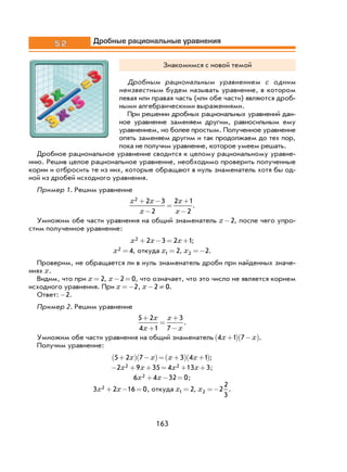163
5.2 Дробные рациональные уравнения
Знакомимся с новой темой
Дробным рациональным уравнением с одним
неизвестным будем называть уравнение, в котором
левая или правая часть (или обе части) являются дроб-
ными алгебраическими выражениями.
При решении дробных рациональных уравнений дан-
ное уравнение заменяем другим, равносильным ему
уравнением, но более простым. Полученное уравнение
опять заменяем другим и так продолжаем до тех пор,
пока не получим уравнение, которое умеем решать.
Дробное рациональное уравнение сводится к целому рациональному уравне-
нию. Решив целое рациональное уравнение, необходимо проверить полученные
корни и отбросить те из них, которые обращают в нуль знаменатель хотя бы од-
ной из дробей исходного уравнения.
Пример 1. Решим уравнение
x x
x
x
x
2 2 3
2
2 1
2
+ −
−
=
+
−
.
Умножим обе части уравнения на общий знаменатель x-2, после чего упро-
стим полученное уравнение:
x x x2 2 3 2 1+ − = + ;
x2 4= , откуда x1 2= , x2 2=− .
Проверим, не обращается ли в нуль знаменатель дроби при найденных значе-
ниях x.
Видим, что при x = 2, x− =2 0, что означает, что это число не является корнем
исходного уравнения. При x =−2, x− ≠2 0.
Ответ: -2.
Пример 2. Решим уравнение
5 2
4 1
3
7
+
+
=
+
−
x
x
x
x
.
Умножим обе части уравнения на общий знаменатель 4 1 7x x+( ) −( ).
Получим уравнение:
5 2 7 3 4 1+( ) −( )= +( ) +( )x x x x ;
− + + = + +2 9 35 4 13 32 2x x x x ;
6 4 32 02x x+ − = ;
3 2 16 02x x+ − = , откуда x1 2= , x2 2
2
3
=− .
 
