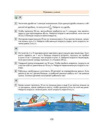 170
Развиваем умения
Н
1 Числитель дроби на 1 меньше знаменателя. Если данную дробь сложить с об-
ратной ей дробью, то получится 2
1
12
. Найдите эту дробь.
2 Чтобы проехать 94 км, автомобилю требуется на 2 ч меньше, чем велоси-
педисту для прохождения 48 км. Найдите скорость автомобиля, если она на
35 км/ч больше скорости велосипедиста.
3 Моторная лодка прошла 25 км по течению реки и 3 км против течения, затра-
тив на весь путь 2 ч. Найдите собственную скорость лодки, если скорость те-
чения равна 3 км/ч.
Н
4 Из пунктов A и B одновременно навстречу другу вышли два пешехода. Ско-
рость первого на 1 км/ч больше скорости второго, поэтому он прибыл
в пункт B на 1 ч раньше, чем второй в пункт A. Найдите скорости пешеходов,
если расстояние между пунктами A и B равно 20 км.
5 Товарный поезд опаздывает на 18 мин. Чтобы прибыть вовремя, скорость на
участке в 60 км увеличена на 10 км/ч. Найдите первоначальную скорость по-
езда.
6 Рабочему необходимо изготовить 20 деталей за определённое время. Если
делать в час на 1 деталь больше, то рабочий закончит работу на 1 час раньше
срока. Сколько деталей изготовляет рабочий в час?
П
7 Катер может проплыть 18 км по течению реки и ещё 2 км против течения за
то же время, какое требуется плоту, чтобы проплыть 8 км по этой же реке.
Найдите скорость течения реки, если скорость лодки 8 км/ч.
 