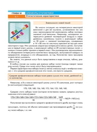 173
6.1
ЭЛЕМЕНТЫ СТАТИСТИКИ
Статистические характеристики
ГЛАВА VI
Знакомимся с новой темой
Во многих ситуациях мы интересуемся некоторой
величиной и для её изучения, установления тех или
иных закономерностей анализируем набор числовых
значений этой величины. Например, метеоролог ин-
тересуется дневной температурой воздуха в опре-
делённом населённом пункте и анализирует набор
из 30 чисел — значений температуры, измеренных
в 14 ч 00 мин по местному времени во все дни июня
некоторого года. Или школьная медсестра интересуется весом детей, поступив-
ших в первый класс школы, и анализирует набор из 49 соответственных чисел —
именно столько ребят приняли в первый класс. Или руководитель промышленно-
го объединения интересуется количеством продукции, выпускаемой каждым из
предприятий, входящих в это объединение, за год. Количество таких примеров
можно легко умножить.
Вы знаете, что данные могут быть представлены в виде списков, таблиц, диа-
грамм и т.д.
В любом случае мы имеем для анализа набор чисел (иногда говорят также
ряд чисел). Среди этих чисел могут быть повторяющиеся.
Первая характеристика набора чисел (с ней вы знакомы ещё с четвёртого клас-
са) — это среднее арифметическое этих чисел, или просто среднее.
Среднее арифметическое набора чисел равно сумме этих чисел, делённой на
их количество.
Например, в 8-м классе некоторой школы учится 10 мальчиков, рост которых
(в сантиметрах) следующий:
170; 158; 168; 156; 160; 172; 164; 153; 168; 160.
Среднее этого набора чисел (которое естественно назвать средним ростом
мальчика этого класса) равно:
170+158+168+156+160+172+164+153+168+160
10
1629
10
162 9 163= = ≈, (см).
Полученная при вычислении среднего арифметического дробь выглядит очень
громоздко, поэтому её обычно записывают как произведение дроби
1
10
на сум-
му чисел набора, т.е. как
 