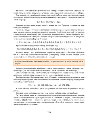 176
Заметим, что медианой произвольного набора чисел называется медиана на-
бора, полученного в результате упорядочивания данного произвольного набора.
Для знакомства с ещё одной характеристикой набора чисел рассмотрим снача-
ла пример. В гастрономе продаётся питьевая вода в бутылках следующего объё-
ма (в литрах):
0,2; 0,33; 0,5; 0,6; 1; 1,5; 2.
Администратора интересует вопрос: какие из этих бутылок пользуются наи-
большим спросом?
Понятно, что для глубокого исследования этого вопроса нужно вести учёт про-
даж на протяжении продолжительного времени (и об этом мы ещё поговорим
в следующем параграфе). Но для начала администратор решил провести экс-
пресс-исследование и вёл учёт продаж на протяжении четверти часа. В результа-
те он получил такой набор из 19 чисел:
1; 0,33; 0,6; 0,6; 1,5; 0,6; 0,5; 1; 0,6; 2; 0,6; 0,33; 0,5; 1; 2; 0,2; 0,6; 1; 1,5.
В результате упорядочения набор приобрёл вид:
0,2; 0,33; 0,33, 0,5; 0,5; 0,6; 0,6; 0,6; 0,6; 0,6; 0,6; 1; 1; 1; 1; 1,5; 1,5; 2; 2.
Хорошо видно, что наибольшим спросом пользуются бутылки объёмом
0,6 л — их было куплено больше всего (6 покупок). Такое число в наборе (если
оно есть) имеет специальное название — мода.
Модой набора чисел называется число, встречающееся в этом наборе чаще
других.
Мода — самое распространённое, самое «популярное», самое «модное» чис-
ло набора (так легко запоминать: мода — самое «модное» число набора).
Для нахождения моды не обязательно упорядочивать набор чисел, но в упоря-
доченном наборе моду находить легче, чем в неупорядоченном.
В наборе может быть несколько мод. Скажем, в самом первом примере дан-
ного параграфа (рост мальчиков-восьмиклассников в сантиметрах) упорядочен-
ный набор чисел такой:
153; 156; 158; 160; 160; 164; 168; 168; 170; 172.
У этого набора две моды: 160 и 168 (каждое из этих чисел встречается по два
раза).
Если все числа набора различны, то у такого набора моды нет вообще.
Рассмотренные нами в этом параграфе характеристики набора чисел называ-
ются статистическими характеристиками. Статистика — наука, занимающаяся
сбором, обработкой и анализом данных, чаще всего числовых. С некоторыми
элементами статистики вы уже познакомились в 5-м и 6-м классах, а с некоторы-
ми познакомитесь позднее.
 