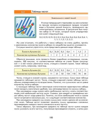 180
6.2 Таблицы частот
Знакомимся с новой темой
В конце предыдущего параграфа мы рассматрива-
ли пример экспресс-исследования продаж питьевой
воды в бутылках разной ёмкости, проводимого ад-
министратором гастронома. В результате был полу-
чен набор из 19 чисел, который после упорядочива-
ния имеет следующий вид:
0,2; 0,33; 0,33, 0,5; 0,5; 0,6; 0,6; 0,6; 0,6; 0,6; 0,6; 1;
1; 1; 1; 1,5; 1,5; 2; 2.
Мы уже отмечали, что работать с таким набором не очень удобно, причём
с увеличением количества чисел в наборе эти неудобства заметно усиливаются.
Ситуация заметно упростится, если представить данные в виде таблицы.
Ёмкость бутылки (л) 0,2 0,33 0,5 0,6 1 1,5 2
Количество купленных бутылок 1 2 2 6 4 2 2
Обратите внимание, если провести более подробное исследование, изучив,
скажем, 500 покупок, то соответственная таблица не станет более громозд-
кой — в ней только увеличатся числа, стоящие в нижней строке. Такая таблица
может иметь, например, такой вид.
Ёмкость бутылки (л) 0,2 0,33 0,5 0,6 1 1,5 2
Количество купленных бутылок 11 23 82 154 110 76 44
Числа, стоящие в нижней строке, называются частотами. Сама такая таблица
называется таблицей частот. Числа, стоящие в верхней строке таблицы частот,
обычно упорядочиваются по возрастанию. Понятно, что сумма всех частот равна
количеству чисел в наборе.
С помощью таблицы частот некоторые статистические характеристики набора
чисел находить значительно удобнее, чем непосредственно по самому набору.
При нахождении моды нужно найти наибольшую частоту и взять соответству-
ющее этой наибольшей частоте число. Скажем, для каждой из приведённых вы-
ше таблиц частот мода равна 0,6. Понятно, что если наибольшее число в строке
частот встречается несколько раз, то и мод будет соответственное количество.
При нахождении среднего мы искали сумму всех чисел и делили её на количе-
ство чисел. Таблица частот позволяет заменять сумму одинаковых слагаемых
произведением каждого такого слагаемого на его частоту.
Таким образом, при нахождении среднего по таблице частот нужно каждое
число умножить на его частоту, полученные произведения сложить, а затем раз-
 