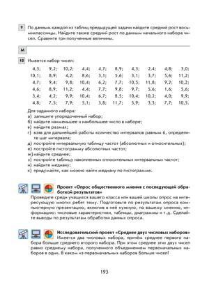 193
9 По данным каждой из таблиц предыдущей задачи найдите средний рост вось-
миклассницы. Найдите также средний рост по данным начального набора чи-
сел. Сравните три полученные величины.
М
10 Имеется набор чисел:
4,3; 9,2; 10,2; 4,4; 4,7; 8,9; 4,3; 2,4; 4,8; 3,0;
10,1; 8,9; 4,2; 8,6; 3,1; 5,6; 3,1; 3,7; 5,6; 11,2;
4,7; 9,4; 9,8; 10,4; 6,2; 7,7; 10,5; 11,8; 9,2; 10,2;
4,6; 8,9; 11,2; 4,4; 7,7; 9,8; 9,7; 5,6; 1,6; 5,6;
3,4; 4,2; 9,9; 10,4; 6,7; 8,5; 10,4; 10,2; 4,0; 9,9;
4,8; 7,5; 7,9; 5,1; 3,8; 11,7; 5,9; 3,3; 7,7; 10,5.
Для заданного набора:
а) запишите упорядоченный набор;
б) найдите наименьшее и наибольшее число в наборе;
в) найдите размах;
г) взяв для дальнейшей работы количество интервалов равным 6, определи-
те шаг интервала;
д) постройте интервальную таблицу частот (абсолютных и относительных);
е) постройте гистограмму абсолютных частот;
ж) найдите среднее;
з) постройте таблицу накопленных относительных интервальных частот;
и) найдите медиану;
к) придумайте, как можно найти медиану по гистограмме.
Проект «Опрос общественного мнения с последующей обра-
боткой результатов»
Проведите среди учащихся вашего класса или вашей школы опрос на инте-
ресующую многих ребят тему. Подготовьте по результатам опроса ком-
пьютерную презентацию, включив в неё нужную, по вашему мнению, ин-
формацию: числовые характеристики, таблицы, диаграммы и т.д. Сделай-
те выводы по результатам обработки данных опроса.
Исследовательский проект «Среднее двух числовых наборов»
Имеется два числовых набора, причём среднее первого на-
бора больше среднего второго набора. При этом среднее этих двух чисел
равно среднему набора, полученного объединением первоначальных на-
боров в один. В каком из первоначальных наборов больше чисел?
 