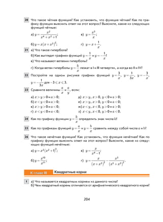 204
20 Что такое чётная функция? Как установить, что функция чётная? Как по гра-
фику функции выяснить ответ на этот вопрос? Выясните, какие из следующих
функций чётные:
а) y
x
x x
=
+ +
2
4 2 1
; в) y
x
x
=
3
;
б) y x x x= +( )3 2
; г) y x
x
= +
1
.
21 а) Что такое гипербола?
б) Как выглядят графики функций y
x
=
1
и y
x
=−
1
?
в) Что называют ветвями гиперболы?
г) Когда ветви гиперболы y
k
x
= лежат в I и III четвертях, а когда во II и IV?
22 Постройте на одном рисунке графики функций y
x
=
3
, y
x
=
1
3
, y
x
=−
3
,
y
x
=−
1
3
для -3 3 x .
23 Сравните величины
a
x
и
a
y
, если:
а) x y> >0 и a>0; д) x y> , x>0, y<0 и a>0;
б) x y< <0 и a>0; е) x y> , x>0, y<0 и a <0;
в) x y> >0 и a <0; ж)x y< , x <0, y>0 и a>0;
г) x y< <0 и a <0; з) x y< , x <0, y>0 и a <0.
24 Как по графику функции y
k
x
= определить знак числа k?
25 Как по графикам функций y
a
x
= и y
b
x
= сравнить между собой числа a и b?
26 Что такое нечётная функция? Как установить, что функция нечётная? Как по
графику функции выяснить ответ на этот вопрос? Выясните, какие из следу-
ющих функций нечётные:
а) y x x= +( )2 2 3
1 ; в) y
x
x
=
−4 1
;
б) y
x
x
=
10
11
; г) y
x
x x
x
x x
=
+( )
−
+( )3 2
3
5 3 2
.
К главе III Квадратные корни
1 а) Что называется квадратным корнем из данного числа?
б) Чем квадратный корень отличается от арифметического квадратного корня?
 