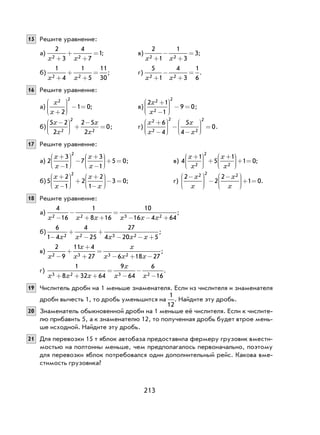 213
15 Решите уравнение:
а)
2
3
4
7
12 2x x+
+
+
= ; в)
2
1
1
3
32 2x x+
−
+
= ;
б)
1
4
1
5
11
302 2x x+
+
+
= ; г)
5
1
4
3
1
62 2x x+
−
+
= .
16 Решите уравнение:
а)
x
x
2 2
2
1 0
+





 − = ; в)
2 1
1
9 0
2
2
2
x
x
+
−





 − = ;
б)
5 2
2
2 5
2
02
2
2
x
x
x
x
−




 +
−
= ; г)
x
x
x
x
2
2
2
2
2
6
4
5
4
0
+
−





 −
−





 = .
17 Решите уравнение:
а) 2
3
1
7
3
1
5 0
2
x
x
x
x
+
−





 −
+
−





+ = ; в) 4
1
5
1
1 02
2
2
x
x
x
x
+




 +
+




+ = ;
б)5
2
1
2
2
1
3 0
2
x
x
x
x
+
−





 +
+
−





− = ; г)
2
2
2
1 0
2 2 2−




 −
−




+ =
x
x
x
x
.
18 Решите уравнение:
а)
4
16
1
8 16
10
16 4 642 2 3 2x x x x x x−
−
+ +
=
− − +
;
б)
6
1 4
4
25
27
4 20 52 2 3 2−
+
−
+
− − +x x x x x
;
в)
2
9
11 4
27 6 18 272 3 3 2x
x
x
x
x x x−
+
+
+
=
− + −
;
г)
1
8 32 64
9
64
6
163 2 3 2x x x
x
x x+ + +
=
−
−
−
.
19 Числитель дроби на 1 меньше знаменателя. Если из числителя и знаменателя
дроби вычесть 1, то дробь уменьшится на
1
12
. Найдите эту дробь.
20 Знаменатель обыкновенной дроби на 1 меньше её числителя. Если к числите-
лю прибавить 5, а к знаменателю 12, то полученная дробь будет втрое мень-
ше исходной. Найдите эту дробь.
21 Для перевозки 15 т яблок автобаза предоставила фермеру грузовик вмести-
мостью на полтонны меньше, чем предполагалось первоначально, поэтому
для перевозки яблок потребовался один дополнительный рейс. Какова вме-
стимость грузовика?
 
