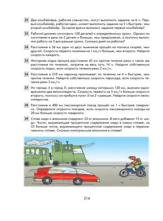 214
22 Два комбайнёра, работая совместно, могут выполнить задание за 6 ч. Пер-
вый комбайнёр, работая один, может выполнить задание на 5 ч быстрее, чем
второй комбайнёр. За какое время выполнит задание первый комбайнёр?
23 Рабочий должен изготовить 120 деталей к определённому сроку. Однако он
изготовлял в день на 2 детали и больше, чем предполагал, а поэтому выпол-
нил работу на 3 дня раньше срока. Сколько дней он работал?
24 Расстояние в 36 км один из двух лыжников прошёл на полчаса скорее, чем
другой. Скорость первого лыжника на 1 км/ч больше, чем второго. Найдите
скорость каждого.
25 Моторная лодка прошла расстояние 45 км против течения реки и такое же
расстояние по течению, затратив на весь путь 14 ч. Найдите собственную
скорость лодки, если скорость течения реки 2 км/ч.
26 Расстояние в 210 км пароход проплывает по течению на 4 ч быстрее, чем
против течения. Найдите собственную скорость парохода, если скорость те-
чения реки 3 км/ч.
27 Из города A в город B, расстояние между которыми 120 км, выехали одно-
временно два велосипедиста. Скорость первого на 3 км/ч больше скорости
второго, поэтому он прибыл в пункт B на 2 ч раньше. Найдите скорости вело-
сипедистов.
28 Расстояние в 400 км пассажирский поезд прошёл на 1 ч быстрее товарно-
го. Определите скорости поездов, если скорость пассажирского поезда на
20 км больше скорости товарного.
29 Сплав меди и алюминия содержит 22 кг алюминия. В него добавили 15 кг ме-
ди. Число, выражающее процентное содержание меди в новом сплаве, на
33 больше числа, выражающего процентное содержание меди в первона-
чальном сплаве. Сколько килограммов алюминия в сплаве?
 