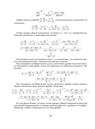 22
2
15 3
3 2
m
n
m
+
7
9 2 2
5
m n
n
=
6 35
45
3
3 2
m n
n m
+
.
Найдём разность дробей
a b
a b
-
-
2
2 2
и
a b
a ab
−
+2
. Сначала разложим знаменатели на
множители:
a b
a b
a b
a ab
a b
a b a b
a b
a a b
−
−
−
−
+
=
−
−( ) +( )
−
−
+( )
2 2
2 2 2
.
Теперь находим общий знаменатель, им будет a a b a b−( ) +( ), определяем до-
бавочные множители и заканчиваем вычитание:
a b
a b
a b
a ab
a b
a b a b
a b
a a b
a a b
−
−
−
−
+
=
−
−( ) +( )
−
−
+( )
−
2 2
2 2 2
a a b a
=
−( )− −2 bb
a a b a b
( )
−( ) +( )
=
2
=
− − + −
−( ) +( )
=
−
−( ) +( )
=−
−
=
−
a ab a ab b
a a b a b
b
a a b a b
b
a ab
b
a
2 2 2 2 2
3 2
22 2
33 2−( )
=
ab
=
−
b
ab a
2
2 3
.
На последних шагах мы перенесли знак «–» в знаменатель, что позволило запи-
сать окончательный ответ с меньшим количеством минусов.
При нахождении алгебраической суммы многочлена и дроби многочлен обыч-
но записывают в виде дроби, после чего действуют по обычному алгоритму. На-
пример:
2 3
6 1
3 1
2 3
1
6 1
3 1
2 3 3 1 6 1
3
2
3 1
2
1
2
t
t
t
t t
t
t t t
t
t
+ −
+
−
=
+
−
+
−
=
+( ) −( )− +( )
−
−−
=
1
=
− + − − −
−
=
−
−
6 2 9 3 6 1
3 1
7 4
3 1
2 2t t t t
t
t
t
.
При нахождении алгебраической суммы нескольких дробей можно находить
общий знаменатель сразу для всех дробей. Например:
x
x
x
x
x
x
x
x
x
x x
x
x
x
x x
−
+
+
−
−
+
−
=
−
+
+
+( ) −( )
−
+
−
=
−
− +
3
3
4
9
3
3
3
3
4
3 3
3
3
2
2
3
2
3
33 4 3
3 3
2 2 2
( ) + − +( )
+( ) −( )
=
x x
x x
=
− + + − − −
+( ) −( )
=
−
+( ) −( )
=
−( )
+
x x x x x
x x
x x
x x
x x
x
2 2 2 26 9 4 6 9
3 3
4 12
3 3
4 3
33 3
4
3( ) −( )
=
+x
x
x
.
В то же время бывают ситуации, когда находить общий знаменатель сразу для
всех дробей нерационально, а гораздо удобнее работать с дробями по очереди.
Например, найдём следующую сумму трёх дробей:
 