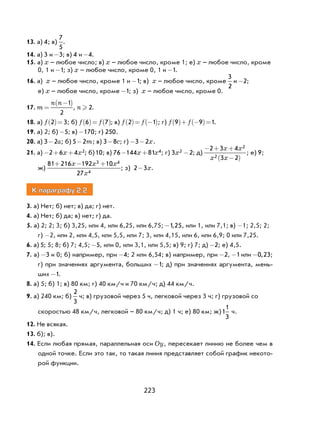 223
13. а) 4; в)
7
5
.
14. а) 3 и -3; в) 4 и -4.
15. а) x – любое число; в) x – любое число, кроме 1; е) x – любое число, кроме
0, 1 и -1; з) x – любое число, кроме 0, 1 и -1.
16. а) x – любое число, кроме 1 и -1; в) x – любое число, кроме
3
2
и -2;
е) x – любое число, кроме -1; з) x – любое число, кроме 0.
17. m
n n
=
−( )1
2
, n  2.
18. а) f 2 3( )= ; б) f f6 7( )= ( ); в) f f2 1( )= −( ); г) f f9 9 1( )+ −( )= .
19. а) 2; б) -5; в) -170; г) 250.
20. а) 3 2- a; б) 5 2- m; в) 3 8- c; г) - -3 2x.
21. а) − + +2 6 4 2x x ; б)10; в) 76 144 81 4− +x x ; г) 3 22x - ; д)
− + +
−( )
2 3 4
3 2
2
2
x x
x x
; е) 9;
ж)
81 216 192 10
27
3 4
4
+ − +x x x
x
; з) 2 3- x.
К параграфу 2.2
3. а) Нет; б) нет; в) да; г) нет.
4. а) Нет; б) да; в) нет; г) да.
5. а) 2; 2; 3; б) 3,25, или 4, или 6,25, или 6,75; -1 25, , или 1, или 7,1; в) -1; 2,5; 2;
г) -2, или 2, или 4,5, или 5,5, или 7; 3, или 4,15, или 6, или 6,9; 0 или 7,25.
6. а) 5; 5; 8; б) 7; 4,5; -5, или 0, или 3,1, или 5,5; в) 9; г) 7; д) -2; е) 4,5.
7. а) -3 и 0; б) например, при -4; 2 или 6,54; в) например, при -2, -1 или -0 23, ;
г) при значениях аргумента, больших -1; д) при значениях аргумента, мень-
ших -1.
8. а) 5; б) 1; в) 80 км; г) 40 км/ч и 70 км/ч; д) 44 км/ч.
9. а) 240 км; б)
2
3
ч; в) грузовой через 5 ч, легковой через 3 ч; г) грузовой со
скоростью 48 км/ч, легковой – 80 км/ч; д) 1 ч; е) 80 км; ж)1
1
3
ч.
12. Не всякая.
13. б); в).
14. Если любая прямая, параллельная оси Oy, пересекает линию не более чем в
одной точке. Если это так, то такая линия представляет собой график некото-
рой функции.
 