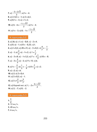 233
7. а)
− ±3 2 3
3
; в)1и -4.
8. а) 2; 0 5, и -1; в) 2 и 6 5, .
9. а) 0;1и -3; в) ±1и 2.
10. а) 5; -6 и
− ±1 17
2
; в)1и -4.
11. а)1и -3; в) 0; -1и
− ±1 5
2
.
К параграфу 5.2
2. а) 26; в) ±1; е) -0 8, ; з) -2 и 4.
3. а) 0; в) -1; е) 0 и -0 25, ; з)1.
4. а) 2 и 0 5, ; в) 20 и 21; е) -3 и 0 5, ; з)
4
7
и -
1
3
.
5. а) -1; в)
2
3
; е) -1и 2; з) 1 и
1
2
.
6. а) -3 и 8; в) -1и 5 5, ; е) 7 и -3
1
3
; з)10 и -8.
7. а) -3 и
2
3
; в) -5; е) 9 и 10; з) 6.
8. а)1и -
2
3
; в)
1
3
и -
1
9
; е) 0 и
7
3
; з) ±2.
9. а) ±2; в) ±6.
10. а) 2; в) 2 и 0 4, .
11. а) 3 и 0 5, ; в) -1.
12. а) 3 и1
2
3
; в)1
3
7
.
13. а) Корней нет; в) 1; -2 и
3 17
2
±
.
14. а) 2; -7; в) 0; -2.
К параграфу 5.3
1.
3
4
.
3. 12 км/ч.
5. 40 км/ч.
7. 4 км/ч.
 
