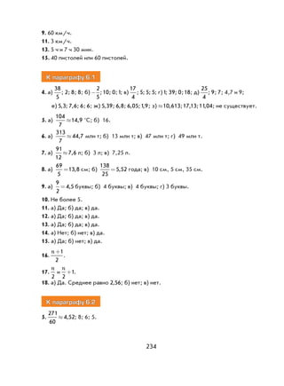 234
9. 60 км/ч.
11. 3 км/ч.
13. 5 ч и 7 ч 30 мин.
15. 40 пистолей или 60 пистолей.
К параграфу 6.1
4. а)
38
5
; 2; 8; 8; б) -
2
5
;10; 0;1; в)
17
4
; 5; 5; 5; г)1; 39; 0;18; д)
25
4
; 9; 7; 4,7 и 9;
е) 5 3, ; 7 6, ; 6; 6; ж) 5 39, ; 6 8, ; 6 05, ;1 9, ; з) »10 613, ;17 13, ;11 04, ; не существует.
5. а)
104
7
14 9» , °С; б) 16.
6. а)
313
7
44 7» , млн т; б) 13 млн т; в) 47 млн т; г) 49 млн т.
7. а)
91
12
7 6» , л; б) 3 л; в) 7,25 л.
8. а)
69
5
13 8= , см; б)
138
25
5 52= , года; в) 10 см, 5 см, 35 см.
9. а)
9
2
4 5= , буквы; б) 4 буквы; в) 4 буквы; г) 3 буквы.
10. Не более 5.
11. а) Да; б) да; в) да.
12. а) Да; б) да; в) да.
13. а) Да; б) да; в) да.
14. а) Нет; б) нет; в) да.
15. а) Да; б) нет; в) да.
16.
n +1
2
.
17.
n
2
и
n
2
1+ .
18. а) Да. Среднее равно 2 56, ; б) нет; в) нет.
К параграфу 6.2
5.
271
60
4 52» , ; 8; 6; 5.
 