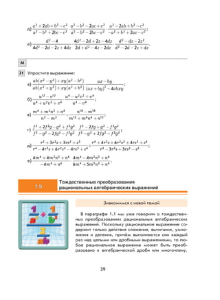39
д)
a ab b c
a b bc c
a b ac c
a b bc c
a ab b2 2 2
2 2 2
2 2 2
2 2 2
22
2
2
2
2+ + −
− + −
⋅
− − +
− − −
⋅
− + 22 2
2 2 22
−
− + + −
c
a b ac c
;
е)
d
d d z dz
d d z dz
d d z dz
d dz z
d d
2
2
2
2
2 2
2
4
4 2 2 4
4 2 2 4
2 4 2
2
2
−
− − +
⋅
− + −
+ − −
⋅
− −
− −− +2z dz
.
М
21 Упростите выражение:
а)
ab x y xy a b
ab x y xy a b
ax by
ax by abxy
2 2 2 2
2 2 2 2 2
4
−( )+ −( )
+( )+ +( )
⋅
−
+( ) −
;
б)
u v
u u v v
u u v v
u v
12 12
4 2 2 4
4 2 2 4
4 4
−
+ +
⋅
− +
−
;
в)
m m n n
n m
n m
m m n n
4 2 2 4
2 2
18 18
12 6 6 12
+ +
−
−
+ +
: ;
г)
f f g g f g
f g fg f g
f fg g f g
f g fg f
2 2 2 2 2
2 2 2 2 2
2 2 2 2
2 2 2 2
2
2
2
2
+ − +
− − −
⋅
− + −
− + − gg2
;
д)
r r s rs s
r r s r s rs s
r r s r s rs s3 2 2 3
4 3 2 2 3 4
4 3 2 2 3 43 3
4 6 4
4 6 4+ + +
− + − +
+ + + +
:
rr r s rs s3 2 2 33 3− + −
;
е)
4 4
4
4 4
6 5
4 2 3 6
4 6
4 2 3 6
4 2 3 6
m m n n
m n
m m n n
m m n n
+ +
− +
⋅
− +
+ +
.
1.5
Тождественные преобразования
рациональных алгебраических выражений
Знакомимся с новой темой
В параграфе 1.1 мы уже говорили о тождествен-
ных преобразованиях рациональных алгебраических
выражений. Поскольку рациональное выражение со-
держит только действия сложения, вычитания, умно-
жения и деления, причём выполняются они каждый
раз над целыми или дробными выражениями, то лю-
бое рациональное выражение может быть преоб-
разовано к алгебраической дроби или многочлену.
 