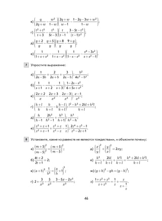 46
в)
q
q w
w
w
q w
w
q w w
w2 1
2
1
1 2 3
1
2 2
+
−
−
+
−
−
− − +
−











;
г)
t t
t
t
t
t
t
t t
t t
2 5 5 3
23 5 3 1
3 5
1
+
+
−
− −
+
− −
−( )












;
д)
g
g
g
g
g
g
g
g
+
−
+ +
−
+











2 5 8 9
;
е)
1
1
1
1
1
1
3
12 2 2
4 2
2+ +
−
+ − − −
−
−
+ −











s s s s s s
s s
s s
.
7 Упростите выражение:
а)
1
2 5
2
2
3
2 4
2
2 2a b a b a b
b
a b−
+
+
+
−





 −
: ;
б)
1
1
1
2
1
3
1 2
6 5
2
2s s s
s s
s s+
−
+
−
+
− −
+ +





: ;
в)
2 2 2 3 2 3 1
2 3 3
x
x
x
x
x
x
x
x
+
−
+
−
− −




: ;
г)
k l
k
k
k l
k
k l
k l
l k kl k l
k l
+
−
+
−
−
+
− + +
+





:
2 3 22
;
д)
h
h
h
h
h
h
h
h h−
−
−
+
+ −





1
2
1 1
2
2
3 3
2
: ;
е)
z z
z z
z z
z z z
z z
z z
2
2
2
2
4 3
3
1
1
1 2 1
2 1
+ +
+ −
+
+
−
−
+ −
− +





: .
8 Установите, какие из равенств не являются тождествами, и объясните почему:
а)
m
m
m
m
+( )
−( )
=
+
−






5
5
5
5
2
2
2
; д)
x
y
y
x
xy






+





 =
2 2
2 ;
б)
4 2
2 1
2
t
t
+
+
= ; е)
k
k l
kl
k l
k l
k l
k kl k l
k l
3 2 3 22 2
+
+
+
+
+
=
+ +
+
;
в) a b
b
a
b
+( ) ⋅ = +






3
3
3
1
1 ; ж) g h gh g h+( ) − = −( )2 2
;
г) 2
3 5 3 5 2
3 2
3
3
+ −
− −
=
x x
x x
x
; з)
1 1
1
2 3
3
+ +
+
+
+
=
z z
z z z
z
z
z
.
 
