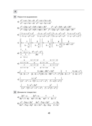 48
П
11 Упростите выражение:
а)
x ax bx ab
x ax bx ab
x ax bx ab
x ax bx ab
2
2
2
2
+ − −
− + −
+ + +
− − +
: ;
б)
f fg g fh gh h
f fg g fh gh h
f g fh gh h2 2 2
2 2 2
2 22 3 3 2
2 4 4 3
3 2+ + + + +
+ + + + +
− + − +
:
22
2 2 22 2 2 3f fg g fh gh h+ + + + −
;
в)
1
1
1
1
12 3
2 3
2 3
2 3
2+ + +
− + − +
−
− + − +
+ + +






− − +x x x
x x x
x x x
x x x
x x x
:
33
2 3
2 3
2 31
1
1+ + +
−
+ + +
− − +





x x x
x x x
x x x
;
г) h
h
h
h
h
h
+
−






+
−






1
1
2
2
:

− +
−






+
−






h
h
h
h
h
h
3
3
4
4
:







− +
:
2
3 4 2 4h h
;
д)
1 1
1 1
1
2
2 2 2
a b c
a b c
b c a
bc
+
+
−
+
⋅ +
+ −




;
е)
u
u v w
u v w
u
v
u v w
u v w
v
v
u v w
u v w
v
u
u v w
u v w
u
+ +
−
+ +
+ +
−
+ +
⋅ + −
−
+ −
+ +
−
+ +
;
ж)
1
6 5
5 66 59 12
6 5 35 5 182
2 3
2 2 3 4− +
−
+ − +
− + + − + +




( )( )i i
i i i
i i i i i i 
 − +
+
+ +
− +






1
6 5
5 6
5 62
2
2i i
i i
i i
;
з)
u u
u u u u u u u u
+
− + −( ) + + +( )
−
+( ) +( )






×
5
5 4 2 3 21 1
1
1 1
×
− +
−( ) + + +( )
−
+( ) +( )






1 2
1 1 1 1
2 4
2 2 4 6
2
2 4
u u
u u u u
u
u u
.
12 Докажите тождество:
а)
2
4 1 4
2
4 1 4
1
4 1
1
2 1
2
2
2
2 2
a a
a a
a a
a a a a
−
+ −
−
+
+ +
=
−
+
+
;
б)
x xy y
x xy y
x xy y
x x y xy
x y
x
2 2
2 2
2 2
2
3 2
6 7 2
6 7 2
2 3 2 3
2
2 3
− +
− +
⋅
− +
+ − −
−
+
= ;
 