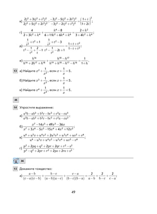 49
в)
2 3
2 5 2
3 5 2
3 2
2 2 2 2
2 2 2 2
2 2 2 2
2 2 2 2
j ij i j
j ij i j
j ij i j
j ij i j
+ +
+ +
− − +
− − +
=:
11
1 2
2
+
+






i
i
;
г)
4
2 3
8
6 11 6
2
3 42 4
4
2 4 6
2
2 4+ +
+
+ + +
+
+ +
−
=
k k
k
k k k
k
k k
;
д)
1
1
1 2
1
1
3
1
2 1
1
1
2
2
2
2
2
2
2
2
2
2
t
t
t
t t
t
t
t
t
t
t t
t t
+
− + −
⋅
+ −
− − +
+ +
− +
+
= ;
е)
h
h h h
h h
h h h h h
16
16 17 18
18 17
19 18 17 162
1
1+ +
+
−
+ − − +
= .
13 а) Найдите x
x
2
2
1
+ , если x
x
+ =
1
5.
б) Найдите x
x
3
3
1
+ , если x
x
+ =
1
5.
в) Найдите x
x
4
4
1
+ , если x
x
+ =
1
5.
М
14 Упростите выражение:
а)
a b ab b c bc c a ca
a b ab b c bc c a ca
3 3 3 3 3 3
2 2 2 2 2 2
− + − + −
− + − + −
;
б)
x x x x
x x x x x x
7 5 3
7 6 5 4 3 2
14 49 36
3 5 15 4 12
− + −
+ − − + +
;
в)
u u v u v u v u v uv v
u u v u v u v uv v
6 5 4 2 3 3 2 4 5 6
6 5 4 2 2 4 5 6
2+ + + + + +
− + − + −
;
г)
p pq q pr qr r s
p q pr r ps rs s
2 2 2 2
2 2 2 2
2 2 2
2 2 2
+ + + + + −
− + + + + +
.
М
15 Докажите тождество:
а)
a b
c a c b
b c
a b a c
c a
b c b a a b b c c a
−
−( ) −( )
+
−
−( ) −( )
+
−
−( ) −( )
=
−
+
−
+
−
2 2 2
;
 