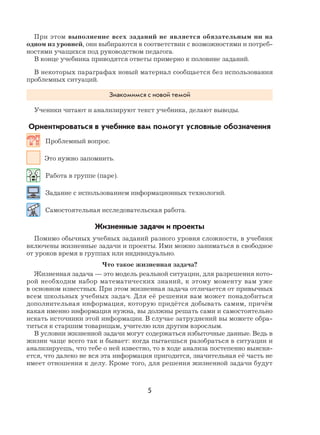 5
При этом выполнение всех заданий не является обязательным ни на
одном из уровней, они выбираются в соответствии с возможностями и потреб-
ностями учащихся под руководством педагога.
В конце учебника приводятся ответы примерно к половине заданий.
В некоторых параграфах новый материал сообщается без использования
проблемных ситуаций.
Знакомимся с новой темой
Ученики читают и анализируют текст учебника, делают выводы.
Ориентироваться в учебнике вам помогут условные обозначения
Проблемный вопрос.
Это нужно запомнить.
Работа в группе (паре).
Задание с использованием информационных технологий.
Самостоятельная исследовательская работа.
Жизненные задачи и проекты
Помимо обычных учебных заданий разного уровня сложности, в учебник
включены жизненные задачи и проекты. Ими можно заниматься в свободное
от уроков время в группах или индивидуально.
Что такое жизненная задача?
Жизненная задача — это модель реальной ситуации, для разрешения кото-
рой необходим набор математических знаний, к этому моменту вам уже
в основном известных. При этом жизненная задача отличается от привычных
всем школьных учебных задач. Для её решения вам может понадобиться
дополнительная информация, которую придётся добывать самим, причём
какая именно информация нужна, вы должны решать сами и самостоятельно
искать источники этой информации. В случае затруднений вы можете обра-
титься к старшим товарищам, учителю или другим взрослым.
В условии жизненной задачи могут содержаться избыточные данные. Ведь в
жизни чаще всего так и бывает: когда пытаешься разобраться в ситуации и
анализируешь, что тебе о ней известно, то в ходе анализа постепенно выясня-
ется, что далеко не вся эта информация пригодится, значительная её часть не
имеет отношения к делу. Кроме того, для решения жизненной задачи будут
 
