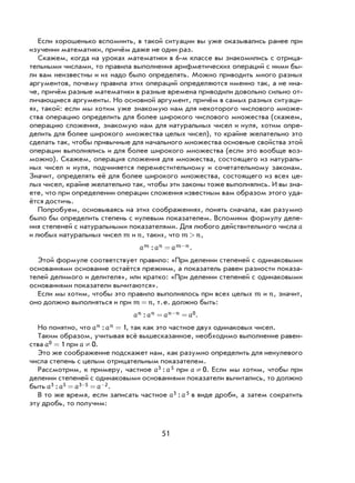 51
Если хорошенько вспомнить, в такой ситуации вы уже оказывались ранее при
изучении математики, причём даже не один раз.
Скажем, когда на уроках математики в 6-м классе вы знакомились с отрица-
тельными числами, то правила выполнения арифметических операций с ними бы-
ли вам неизвестны и их надо было определять. Можно приводить много разных
аргументов, почему правила этих операций определяются именно так, а не ина-
че, причём разные математики в разные времена приводили довольно сильно от-
личающиеся аргументы. Но основной аргумент, причём в самых разных ситуаци-
ях, такой: если мы хотим уже знакомую нам для некоторого числового множе-
ства операцию определить для более широкого числового множества (скажем,
операцию сложения, знакомую нам для натуральных чисел и нуля, хотим опре-
делить для более широкого множества целых чисел), то крайне желательно это
сделать так, чтобы привычные для начального множества основные свойства этой
операции выполнялись и для более широкого множества (если это вообще воз-
можно). Скажем, операция сложения для множества, состоящего из натураль-
ных чисел и нуля, подчиняется переместительному и сочетательному законам.
Значит, определять её для более широкого множества, состоящего из всех це-
лых чисел, крайне желательно так, чтобы эти законы тоже выполнялись. И вы зна-
ете, что при определении операции сложения известным вам образом этого уда-
ётся достичь.
Попробуем, основываясь на этих соображениях, понять сначала, как разумно
было бы определить степень с нулевым показателем. Вспомним формулу деле-
ния степеней с натуральными показателями. Для любого действительного числа a
и любых натуральных чисел m и n, таких, что m n> ,
a a am n m n: = − .
Этой формуле соответствует правило: «При делении степеней с одинаковыми
основаниями основание остаётся прежним, а показатель равен разности показа-
телей делимого и делителя», или кратко: «При делении степеней с одинаковыми
основаниями показатели вычитаются».
Если мы хотим, чтобы это правило выполнялось при всех целых m и n, значит,
оно должно выполняться и при m n= , т.е. должно быть:
a a a an n n n: = =− 0.
Но понятно, что a an n: = 1, так как это частное двух одинаковых чисел.
Таким образом, учитывая всё вышесказанное, необходимо выполнение равен-
ства a0 1= при a ¹ 0.
Это же соображение подскажет нам, как разумно определить для ненулевого
числа степень с целым отрицательным показателем.
Рассмотрим, к примеру, частное a a3 5: при a ¹ 0. Если мы хотим, чтобы при
делении степеней с одинаковыми основаниями показатели вычитались, то должно
быть a a a a3 5 3 5 2: = =− − .
В то же время, если записать частное a a3 5: в виде дроби, а затем сократить
эту дробь, то получим:
 