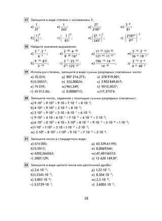 58
17 Запишите в виде степени с основанием 3:
а)
1
27
; в)
1
243
; д)
27
2187
; ж)
3
81
8-
;
б)
1
9
4





 ; г) −






1
81
13
; е)
27
243
5
3
7−




 ; з)
2187
9
2
10
5






−
.
18 Найдите значение выражения:
а)
3 2
6
7 7
5
− −
−
⋅
; в)
2 4
8 16
20 30
30 3
− −
−
⋅
⋅
; д)
11 121
121 11
22 62
45 57
− −
− −
⋅
⋅
; ж)
3 2
36 18
14 14
6 2
− −
− −
⋅
⋅
;
б)
9 81
3
10 3
10
−
−
⋅
; г)
5 25
5 125
7 22
15 23
− −
−
⋅
⋅
; е)
196 14
14
14 14
42
− −
−
⋅
; з)
2 5
4 40
14 6
6 3
− −
− −
⋅
⋅
.
19 Используя степени, запишите в виде суммы разрядных слагаемых число:
а) 20,024; д) 807 214 273, ; и) 278 919 001, ;
б) 0,00037; е) 355 00024, ; к) 3 903 849 817, ;
в) 70 039; ж) 961 249, ; л) 9010,0027;
г) 45 012,86; з) 0 0000713, ; м)17 37574, .
20 Запишите число, заданное с помощью суммы разрядных слагаемых:
а) 9 10 9 10 9 10 7 10 8 103 2 2 3⋅ + ⋅ + ⋅ + ⋅ + ⋅− − ;
б) 4 10 9 10 2 10 8 104 2 2 5⋅ + ⋅ + ⋅ + ⋅− − ;
в) 3 10 9 10 3 10 8 10 6 103 2 1 4⋅ + ⋅ + ⋅ + ⋅ + ⋅− − ;
г) 9 10 4 10 6 10 7 10 4 10 3 102 1 3 4 5⋅ + ⋅ + ⋅ + ⋅ + ⋅ + ⋅− − − − ;
д) 6 10 0 10 4 10 3 10 8 10 9 10 5 10 1 103 2 0 2 3 4 5⋅ + ⋅ + ⋅ + ⋅ + ⋅ + ⋅ + ⋅ + ⋅− − − − ;
е)1 10 1 10 3 10 1 10 2 103 2 2 3⋅ + ⋅ + ⋅ + ⋅ + ⋅− − ;
ж) 5 10 8 10 1 10 9 10 7 10 2 106 2 0 1 2 4⋅ + ⋅ + ⋅ + ⋅ + ⋅ + ⋅− − − .
21 Запишите число в стандартном виде:
а) 674 000; д) 65 329 61195, ;
б) 0,0012; е) 0 0069344, ;
в) 4202 564262, ; ж) 47 40156312, ;
г) 2007 129, ; з) 12 620 169 87, .
22 Запишите в виде целого числа или десятичной дроби:
а) 2 6 10 5, ⋅ − ; д) 1 22 10 2, ⋅ − ;
б)1 2345 10 3, ⋅ − ; е) 8 504 10 7, ⋅ − ;
в) 3 003 10 6, ⋅ − ; ж) 2 3 10 4, ⋅ − ;
г) 5 5729 10 1, ⋅ − ; з) 2 6002 10 5, ⋅ − .
 