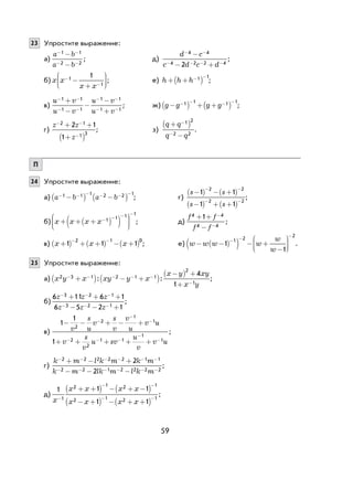 59
23 Упростите выражение:
а)
a b
a b
- -
- -
-
-
1 1
2 2
; д)
d c
c d c d
− −
− − − −
−
− +
4 4
4 2 2 42
;
б) x x
x x
−
−
−
+






1
1
1
; е) h h h+ +( )− −1 1
;
в)
u v
u v
u v
u v
− −
− −
− −
− −
+
−
−
−
+
1 1
1 1
1 1
1 1
; ж) g g g g−( ) + +( )− − − −1 1 1 1
;
г)
z z
z
− −
−
+ +
+( )
2 1
1 3
2 1
1
; з)
q q
q q
+( )
−
−
−
1 2
2 2
.
П
24 Упростите выражение:
а) a b a b− − − − − −
−( ) −( )1 1 1 2 2 1
; г)
s s
s s
−( ) − +( )
−( ) + +( )
− −
− −
1 1
1 1
2 2
2 2
;
б) x x x x+ + +( )( )





− − − −
1 1 1 1
; д)
f f
f f
4 4
4 4
1+ +
−
−
−
;
в) x x x+( ) + +( ) − +( )− −
1 1 1
2 1 0
; е) w w w w
w
w
− −( )( ) − +
−






− −
−
1
1
1 2
2
.
25 Упростите выражение:
а) x y x xy y x
x y xy
x y
2 3 1 2 1 1
2
1
4
1
− − − − −
−
+( ) − +( )
−( ) +
+
: : ;
б)
6 11 6 1
6 5 2 1
3 2 1
3 2 1
z z z
z z z
− − −
− − −
+ + +
− − +
;
в)
1
1
1
2
2
1
1
2
2
1 1
1
1
− − + − +
+ + + + +
−
−
−
− − −
−
−
v
s
u
v
s
v
v
u
v u
v
s
v
u sv
u
v
v u
;
г)
k m l k m k m
k m lk m l k m
− − − − − −
− − − − − −
+ − +
− − −
2 2 2 2 2 1 1
2 2 1 2 2 2 2
2
2
;
д)
1 1 1
1 1
1
2 1 2 1
2 1 2 1x
x x x x
x x x x
−
− −
− −
+ +( ) − + −( )
− +( ) − + +( )
;
 