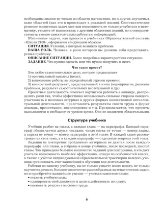 6
необходимы знания не только из области математики, но и других изучаемых
вами областей (как это и происходит в реальной жизни). Систематическое
решение жизненных задач даст вам возможность не только углубиться в мате-
матику, увидеть её взаимосвязь с другими областями знаний, но и совершен-
ствовать умение самостоятельно работать с информацией.
Жизненные задачи, как принято в учебниках Образовательной системы
«Школа 2100», оформлены следующим образом.
СИТУАЦИЯ. Условия, в которых возникла проблема.
ВАША РОЛЬ. Человек, в роли которого вы должны себя представить,
решая проблему.
ОПИСАНИЕ СИТУАЦИИ. Более подробная характеристика ситуации.
ЗАДАНИЕ. Что нужно сделать или что нужно получить в итоге.
Что такое проект?
Это любое самостоятельное дело, которое предполагает
1) оригинальный замысел (цель);
2) выполнение работы за определённый отрезок времени;
3) конкретный результат, представленный в итоге (мероприятие, решение
проблемы, результат самостоятельных исследований и др.).
Проектная деятельность помогает научиться работать в команде, распре-
делять роли так, чтобы эффективно использовать сильные стороны каждого,
участвовать в мозговых штурмах и других формах коллективной интеллек-
туальной деятельности, представлять результаты своего труда в форме
доклада, презентации, инсценировки и т. д. Предполагается, что проекты
выполняются в свободное от уроков время. Они не являются обязательными.
Структура учебника
Учебник разбит на главы, а каждая глава — на параграфы. Каждый пара-
граф обозначается двумя числами: число слева от точки — номер главы,
а справа от точки — номер параграфа в этой главе. В каждой главе рассма-
тривается своя тема, а в каждом параграфе — отдельные вопросы этой темы.
Задания на повторение пройденного материала не даются после каждого
параграфа или главы, а собраны в конце учебника, после последней, шестой
главы. Там приведено большое количество заданий для повторения, и это даст
учителю возможность наиболее эффективно, исходя из особенностей класса,
а также с учётом индивидуальной образовательной траектории каждого уче-
ника организовать этот важнейший в обучении вид деятельности.
Работая по нашему учебнику, вы не только узнаете много нового, не только
научитесь решать большое количество разнообразных математических задач,
но и приобретёте важнейшее умение — учиться самостоятельно:
• ставить учебную цель;
• планировать своё движение к цели и действовать по плану;
• оценивать результаты своего труда.
 