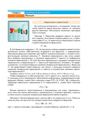 61
2.1
ПОНЯТИЕ О ФУНКЦИЯХ
Функции
ГЛАВА II
Знакомимся с новой темой
Вы много раз встречались с ситуациями, когда зна-
чение какой-то одной величины зависит от значения
другой величины. Рассмотрим несколько примеров
таких ситуаций.
Пример 1. Периметр квадрата зависит от длины
его стороны. Если длина стороны равна a см, а пери-
метр равен P см, то зависимость периметра от длины
стороны выражается формулой:
P a= 4 .
В этой формуле очевидно a>0, так как длина стороны квадрата является поло-
жительным числом. Обе величины, входящие в эту формулу, — переменные.
Записанная формула позволяет для любого значения величины a>0 найти соот-
ветствующее значение величины P. Значение переменной a при этом может
быть выбрано произвольно, а значение переменной P зависит от выбранного
значения переменной a. По этой причине переменную a называют независимой
переменной, а переменную P — зависимой переменной. Условие a>0 задаёт
множество, из которого берутся значения независимой переменной a. Формула
P a= 4 представляет собой правило, или закон, с помощью которого каждому
значению независимой переменной a ставится в соответствие значение зависи-
мой переменной P.
Скажем, если a = 2 см, то P = 8 см, если a = 14 см, то P = 56 см, и т.д.
Чтобы подчеркнуть то обстоятельство, что P зависит от a, принято писать P a( ).
С помощью этого специального обозначения информация, содержащаяся в пре-
дыдущем абзаце, может быть записана в виде P 2 8( )= , P 14 56( )= , а формула,
задающая зависимость переменной P от переменной a, может быть записана
в виде:
P a a( )= 4 .
Разные процессы, проистекающие в окружающем нас мире, характеризу-
ются теми или иными величинами, меняющимися с течением времени, поэтому
в очень многих ситуациях независимой переменной является время.
Пример 2. Камень брошен вниз с высоты 88 м со скоростью 2 м/с. Пока ка-
мень не упал, его высота h (в метрах) может быть найдена по формуле:
h t t t( )= − −88 2 5 2,
где t — время в секундах, прошедшее с момента броска, причём 0 4 t .
 