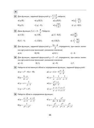 66
Н
11 Для функции, заданной формулой y
x
x
=
+
−
2
2
, найдите:
а) y 0( ); в) y 0 2,( ); д) y 0 5,( ); ж) y −






12
5
;
б) y 1( ); г) y −( )3 ; е) y
12
5





; з) y −( )0 5, .
12 Дана функция f x
x
( )= −3
4
. Найдите:
а) f 2( ); в) f 8( ); д) f −( )0 5, ; ж) f
4
9





;
б) f −( )1 ; г) f 0 1,( ); е) f 0 2,( ); з) f −






16
13
.
13 Для функции, заданной формулой y
x
=
−3 4
2
, определите, при каком значе-
нии аргумента она принимает указанное значение:
а) 4; б) 10; в) 0,1; г) -2.
14 Для функции, заданной формулой y x= −7 2, определите, при каком значе-
нии аргумента она принимает указанное значение:
а) –2; б) 3; в) –9; г) 7.
15 Найдите естественную область определения функции, заданной формулой:
а) y x x= − −( )3 6 8 ; д) y x x
x
x
= −( )
−
−
1
2
3
;
б) y
x
x
=
−
−
3
4
; е) y
x x x
= −
+
+
−
1 1
1
1
1
;
в) y x
x
= +
−
1
1
; ж) y
x x
x
=
+
−
2
24 1
;
г) y x x= +5 6; з) y
x
x
x
x
x
x
= ⋅
−
−
⋅
+
+
1
1
1
1
.
16 Найдите область определения функции:
а) y
x
x
x
x
=
−
+
+
+
−
2
1
2
1
; в) y
x
x
x
x
=
−
⋅
+2 3 2 4
2
;
б) y
x x
=
+
1
6 2
; г) y
x
x
x
x
x
x
=
+
+
+
+
+
2
2
4
4
6
61 1 1
;
 