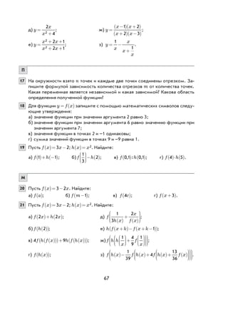 67
д) y
x
x
=
+
2
42
; ж) y
x x
x x
=
−( ) +( )
+( ) −( )
1 2
2 3
;
е) y
x x
x x
=
+ +
+ +
2
2
2 1
2 1
; з) y
x
x
x
x
= −
+
1
1
.
П
17 На окружности взято n точек и каждые две точки соединены отрезком. За-
пишите формулой зависимость количества отрезков m от количества точек.
Какая переменная является независимой и какая зависимой? Какова область
определения полученной функции?
18 Для функции y f x= ( ) запишите с помощью математических символов следу-
ющие утверждения:
а) значение функции при значении аргумента 2 равно 3;
б) значение функции при значении аргумента 6 равно значению функции при
значении аргумента 7;
в) значения функции в точках 2 и –1 одинаковы;
г) сумма значений функции в точках 9 и –9 равна 1.
19 Пусть f x x( )= −3 2; h x x( )= 2. Найдите:
а) f h1 1( )+ −( ); б) f h
1
3
2





− ( ); в) f h0 1 0 1, : ,( ) ( ); г) f h4 5( )⋅ ( ).
М
20 Пусть f x x( )= −3 2 . Найдите:
а) f a( ); б) f m−( )1 ; в) f c4( ); г) f x +( )3 .
21 Пусть f x x( )= −3 2; h x x( )= 2. Найдите:
а) f x h x2 2( )+ ( ); д) f
h x
x
f x
1
3
2
( )
+
( )






;
б) f h 2( )( ); е) h f x k f x k+( )− + −( )( )1 ;
в) 4 9f h f x h f h x( )( )( )+ ( )( )( ); ж) f h h
x
f
x
1 4
9
1




+

















;
г) f h x( )( ); з) f h x f h x f h x f x( )− ( )+ ( )+ ( )

















1
39
4
13
36
.
 