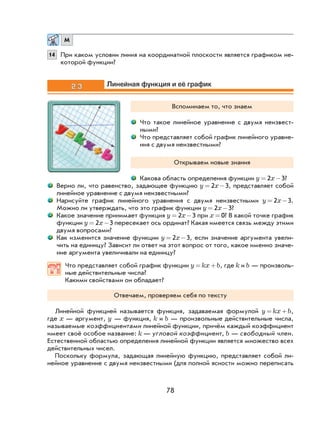 78
М
14 При каком условии линия на координатной плоскости является графиком не-
которой функции?
2.3 Линейная функция и её график
Вспоминаем то, что знаем
Что такое линейное уравнение с двумя неизвест-
ными?
Что представляет собой график линейного уравне-
ния с двумя неизвестными?
Открываем новые знания
Какова область определения функции y x= −2 3?
Верно ли, что равенство, задающее функцию y x= −2 3, представляет собой
линейное уравнение с двумя неизвестными?
Нарисуйте график линейного уравнения с двумя неизвестными y x= −2 3.
Можно ли утверждать, что это график функции y x= −2 3?
Какое значение принимает функция y x= −2 3 при x = 0? В какой точке график
функции y x= −2 3 пересекает ось ординат? Какая имеется связь между этими
двумя вопросами?
Как изменится значение функции y x= −2 3, если значение аргумента увели-
чить на единицу? Зависит ли ответ на этот вопрос от того, какое именно значе-
ние аргумента увеличивали на единицу?
Что представляет собой график функции y kx b= + , где k и b — произволь-
ные действительные числа?
Какими свойствами он обладает?
Отвечаем, проверяем себя по тексту
Линейной функцией называется функция, задаваемая формулой y kx b= + ,
где x — аргумент, y — функция, k и b — произвольные действительные числа,
называемые коэффициентами линейной функции, причём каждый коэффициент
имеет своё особое название: k — угловой коэффициент, b — свободный член.
Естественной областью определения линейной функции является множество всех
действительных чисел.
Поскольку формула, задающая линейную функцию, представляет собой ли-
нейное уравнение с двумя неизвестными (для полной ясности можно переписать
 
