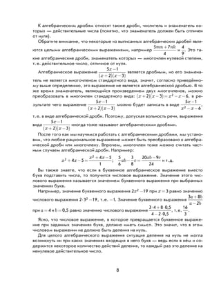 8
К алгебраическим дробям относят также дроби, числитель и знаменатель ко-
торых — действительные числа (понятно, что знаменатель должен быть отличен
от нуля).
Обратите внимание, что некоторые из выписанных алгебраических дробей явля-
ются целыми алгебраическими выражениями, например
5 7
4
mn nk+
и
4
9
. Это та-
кие алгебраические дроби, знаменатель которых — многочлен нулевой степени,
т.е. действительное число, отличное от нуля.
Алгебраическое выражение
5 1
2 3
x
x x
−
+( ) −( )
является дробным, но его знамена-
тель не является многочленом стандартного вида, значит, согласно приведённо-
му выше определению, это выражение не является алгебраической дробью. В то
же время знаменатель, являющийся произведением двух многочленов, можно
преобразовать в многочлен стандартного вида: x x x x+( ) −( )= − −2 3 62 , в ре-
зультате чего выражение
5 1
2 3
x
x x
−
+( ) −( )
можно будет записать в виде
5 1
62
x
x x
-
- -
,
т.е. в виде алгебраической дроби. Поэтому, допуская вольность речи, выражения
вида
5 1
2 3
x
x x
−
+( ) −( )
иногда тоже называют алгебраическими дробями.
После того как мы научимся работать с алгебраическими дробями, мы устано-
вим, что любое рациональное выражение может быть преобразовано к алгебра-
ической дроби или многочлену. Впрочем, многочлен тоже можно считать част-
ным случаем алгебраической дроби. Например:
x x
x x2
2
4 5
4 5
1
+ − =
+ −
;
5
6
3
8
20 9
24
ab c
ab c
− =
−
и т.д.
Вы также знаете, что если в буквенное алгебраическое выражение вместо
букв подставить числа, то получится числовое выражение. Значение этого чис-
лового выражения называется значением буквенного выражения при выбранных
значениях букв.
Например, значение буквенного выражения 2 192x - при x = 3 равно значению
числового выражения 2 3 192⋅ − , т.е. -1. Значение буквенного выражения
3 8
2
a b
a b
+
−
при a = 4 и b = 0 5, равно значению числового выражения
3 4 8 0 5
4 2 0 5
⋅ + ⋅
− ⋅
,
,
, т.е.
16
3
.
Ясно, что числовое выражение, в которое превращается буквенное выраже-
ние при заданных значениях букв, должно иметь смысл. Это значит, что в этом
числовом выражении не должно быть деления на нуль.
Для целого алгебраического выражения ситуация деления на нуль не могла
возникнуть ни при каких значениях входящих в него букв — ведь если в нём и со-
держится некоторое количество действий деления, то каждый раз это деление на
ненулевое действительное число.
 