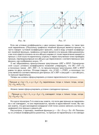 81
Если же угловые коэффициенты у двух разных прямых равны, то такие пря-
мые параллельны. (Поскольку графиком линейной функции является прямая, то
часто говорят «угловой коэффициент прямой», имея в виду угловой коэффици-
ент линейной функции, графиком которой является эта прямая.) Для доказатель-
ства этого факта отложим на оси абсцисс вправо от точек пересечения каждой из
прямых с этой осью по единичному отрезку и через полученные точки проведём
прямые, перпендикулярные оси абсцисс до пересечения с соответственными гра-
фиками, как изображено на рис. 17.
У нас образовались прямоугольные треугольники ABC и MNP. Геометриче-
ский смысл углового коэффициента позволяет утверждать, что BC NP k= = ,
а поскольку также AB MN= =1, то прямоугольные треугольники ABC и MNP
равны по двум катетам. Отсюда следует, что ∠ =∠CAB PMN, а поскольку эти
углы являются соответственными для прямых AC и MP и секущей — оси абсцисс,
то прямые параллельны.
Теперь мы можем сформулировать условие параллельности прямых.
Прямые y k x b= +1 1 и y k x b= +2 2 параллельны тогда и только тогда, когда
k k1 2= , но b b1 2¹ .
Можно также сформулировать условие совпадения прямых.
Прямые y k x b= +1 1 и y k x b= +2 2 совпадают тогда и только тогда, когда
k k1 2= и b b1 2= .
Из курса геометрии 7-го класса вы знаете, что если две прямые не параллель-
ны и не совпадают, то они пересекаются, причём в единственной точке. Вы так-
же знаете, что для нахождения координат этой точки можно записать систему из
уравнений этих прямых и решить её.
Рассмотрим, к примеру, линейные функции y x=− +2 3 и y x= +3 8. Посколь-
ку их угловые коэффициенты различны, то прямые не параллельны и не совпада-
Рис. 16 Рис. 17
x
y
1
1
1
2 2
2
A
B
1 1
M
N
C
k k
P
x
y
y=k x+b
y=k x+b
b
b
oo
 