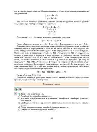 82
ют, а, значит, пересекаются. Для нахождения их точки пересечения решим систе-
му уравнений:
y x
y x
=− +
= +




2 3
3 8
,
.
Это система линейных уравнений, причём решать её удобно, вычитая уравне-
ния, например, из второго первое. Получим:
0 3 8 2 3= + + −x x ;
0 5 5= +x ;
− =5 5x ;
x =−1.
Подставляя x =−1, скажем, в первое уравнение, получим:
y =− ⋅ −( )+2 1 3; y =5.
Таким образом, прямые y x=− +2 3 и y x= +3 8 пересекаются в точке −( )1 5; .
Довольно часто приходится рассматривать линейную функцию не на всей есте-
ственной области определения, а лишь на её части. Обычно в таких случаях об-
ласть определения либо бывает задана, либо определяется из смысла ситуации.
Например, если в резервуаре объёмом 300 м3
содержится 100 м3
жидкости и,
начиная с некоторого момента, в него начинает с помощью насоса поступать
жидкость со скоростью 10 м3
/мин до того момента, пока резервуар не напол-
нится, то объём жидкости Vв бассейне (в м3
) зависит от времени t (в мин) по
формуле V t= +100 10 . Это линейная функция, но её аргумент t меняется в опре-
делённых пределах. Во-первых, t удовлетворяет условию t  0, а во-вторых, ре-
шая уравнение 100 10 300+ =t , мы можем найти, через какое время работы на-
соса произойдёт заполнение резервуара:
10 300 100t = − ;10 200t = ; t = 20.
Таким образом, 0 20 t .
Графиком линейной функции в таких случаях является соответствующая часть
прямой, чаще всего луч или отрезок.
Развиваем умения
Н
1 Закончите предложение.
а) Линейной функцией называется … .
б) Угловым коэффициентом в уравнении, задающем линейную функцию,
называется … .
в) Свободным членом в уравнении, задающем линейную функцию, называ-
ется … .
г) Областью определения линейной функции является … .
д) Графиком линейной функции является … .
 