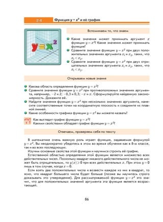 86
2.4 Функция y x= 2
и её график
Вспоминаем то, что знаем
Какие значения может принимать аргумент x
функции y x= 2? Какие значения может принимать
функция?
Сравните значения функции y x= 2 при двух поло-
жительных значениях аргумента x1 и x2, таких, что
x x1 2< .
Сравните значения функции y x= 2 при двух отри-
цательных значениях аргумента x1 и x2, таких, что
x x1 2< .
Открываем новые знания
Какова область определения функции y x= 2?
Сравните значения функции y x= 2 при противоположных значениях аргумен-
та, например, -2 и 2; -0,3 и 0,3; -x и x. Сформулируйте найденную законо-
мерность. Докажите её.
Найдите значения функции y x= 2 при нескольких значениях аргумента, нане-
сите соответственные точки на координатную плоскость и соедините их плав-
ной линией.
Какие особенности графика функции y x= 2 вы можете назвать?
Как выглядит график функции y x= 2?
Какими свойствами обладает график функции y x= 2?
Отвечаем, проверяем себя по тексту
В математике очень важную роль играет функция, задаваемая формулой
y x= 2. Вы неоднократно убедитесь в этом во время обучения как в 8-м классе,
так и во всех последующих.
Изучим основные свойства этой функции и научимся строить её график.
Естественной областью определения этой функции является множество всех
действительных чисел. Поскольку квадрат никакого действительного числа не мо-
жет быть отрицательным, то y x( ) 0 при всех действительных x. При этом y = 0
лишь в том случае, когда x = 0.
Если взять два положительных числа и возвести каждое из них в квадрат, то
ясно, что квадрат большего числа будет больше (позже вы научитесь строго
доказывать это утверждение). Для рассматриваемой функции y x= 2 это зна-
чит, что для положительных значений аргумента эта функция является возрас-
тающей.
 