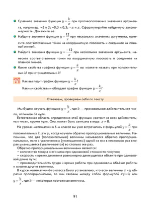 91
Сравните значения функции y
k
x
= при противоположных значениях аргумен-
та, например, –2 и 2; –0,3 и 0,3; -x и x. Сформулируйте найденную законо-
мерность. Докажите её.
Найдите значения функции y
x
=
12
при нескольких значениях аргумента, нане-
сите соответственные точки на координатную плоскость и соедините их плав-
ной линией.
Найдите значения функции y
x
=
−12
при нескольких значениях аргумента, на-
несите соответственные точки на координатную плоскость и соедините их
плавной линией.
Какие свойства графика функции y
k
x
= вы можете назвать при положитель-
ных k? при отрицательных k?
Как выглядит график функции y
k
x
= ?
Какими свойствами обладает график функции y
k
x
= ?
Отвечаем, проверяем себя по тексту
Мы будем изучать функцию y
k
x
= , где k — произвольное действительное чис-
ло, отличное от нуля.
Естественная область определения этой функции состоит из всех действитель-
ных чисел, кроме нуля. Она может быть записана в виде: x ¹ 0.
На уроках математики в 6-м классе вы уже встречались с формулой y
k
x
= при
положительных k, x и y, когда изучали обратно пропорциональные величины. На-
помним, что две (положительные) величины называются обратно пропорцио-
нальными, если с увеличением (уменьшением) одной из них в несколько раз вто-
рая уменьшается (увеличивается) во столько же раз.
Обратно пропорциональными величинами являются:
– количество товара и его цена при одинаковой стоимости покупки;
– скорость и время движения равномерно движущегося объекта при одинако-
вой длине пути;
– производительность труда и время работы при одинаковом объёме работы
и многие другие величины.
В курсе математики 6-го класса было установлено, что если величины x и y об-
ратно пропорциональны, то они связаны между собой формулой xy k= или
y
k
x
= , где k — некоторая постоянная величина.
 