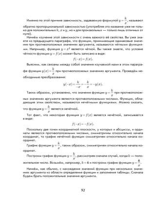 92
Именно по этой причине зависимость, задаваемую формулой y
k
x
= , называют
обратно пропорциональной зависимостью (употребляя это название уже не толь-
ко для положительных k, x и y, но и для произвольных — только лишь отличных от
нуля).
Начнём изучение этой зависимости с очень важного её свойства. Вы уже зна-
ете из предыдущего параграфа, что функции, принимающие одинаковые значе-
ния при противоположных значениях аргумента, называются чётными функция-
ми. Например, функция y x= 2 является чётной. Вы также знаете, что условие
чётности функции y f x= ( ) может быть записано в виде:
f x f x−( )= ( ).
Выясним, как связаны между собой значения изучаемой нами в этом парагра-
фе функции y x
k
x
( )= при противоположных значениях аргумента. Проведём не-
обходимые преобразования:
y x
k
x
k
x
y x−( )=
−
=− =− ( ).
Таким образом, установлено, что значения функции y
k
x
= при противополож-
ных значениях аргумента являются противоположными числами. Функции, обла-
дающие этим свойством, называются нечётными функциями. Можно сказать,
что функция y
k
x
= является нечётной.
Тот факт, что некоторая функция y f x= ( ) является нечётной, записывается
в виде:
f x f x−( )=− ( ).
Поскольку две точки координатной плоскости, у которых и абсциссы, и орди-
наты являются противоположными числами, симметричны относительно начала
координат, то график нечётной функции симметричен относительно начала ко-
ординат.
График функции y
k
x
= , таким образом, симметричен относительно начала ко-
ординат.
Построим график функции y
k
x
= , рассмотрев сначала случай, когда k — поло-
жительное число. Возьмём, например, k = 6 и построим график функции y
x
=
6
.
Начнём, как обычно, с нахождения значений функции при нескольких значе-
ниях аргумента из области определения функции и заполнения таблицы. Сначала
будем брать положительные значения аргумента.
 
