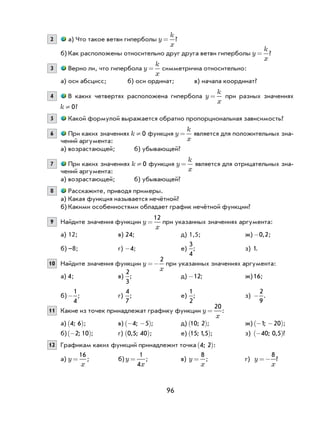 96
2 а) Что такое ветви гиперболы y
k
x
= ?
б) Как расположены относительно друг друга ветви гиперболы y
k
x
= ?
3 Верно ли, что гипербола y
k
x
= симметрична относительно:
а) оси абсцисс; б) оси ординат; в) начала координат?
4 В каких четвертях расположена гипербола y
k
x
= при разных значениях
k ¹ 0?
5 Какой формулой выражается обратно пропорциональная зависимость?
6 При каких значениях k ¹ 0 функция y
k
x
= является для положительных зна-
чений аргумента:
а) возрастающей; б) убывающей?
7 При каких значениях k ¹ 0 функция y
k
x
= является для отрицательных зна-
чений аргумента:
а) возрастающей; б) убывающей?
8 Расскажите, приводя примеры.
а) Какая функция называется нечётной?
б) Какими особенностями обладает график нечётной функции?
9 Найдите значения функции y
x
=
12
при указанных значениях аргумента:
а) 12; в) 24; д) 1,5; ж) -0 2, ;
б) –8; г) -4; е)
3
4
; з) 1.
10 Найдите значения функции y
x
=−
2
при указанных значениях аргумента:
а) 4; в)
2
3
; д) -12; ж)16;
б)-
1
4
; г)
4
7
; е)
1
2
; з) -
2
9
.
11 Какие из точек принадлежат графику функции y
x
=
20
:
а) 4 6;( ); в) − −( )4 5; ; д) 10 2;( ); ж) − −( )1 20; ;
б) −( )2 10; ; г) 0 5 40, ;( ); е) 15 15; ,( ); з) −( )40 0 5; , ?
12 Графикам каких функций принадлежит точка 4 2;( ):
а) y
x
=
16
; б) y
x
=
1
4
; в) y
x
=
8
; г) y
x
=−
8
?
 