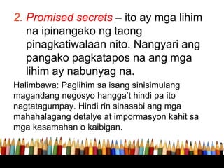 2. Promised secrets – ito ay mga lihim
na ipinangako ng taong
pinagkatiwalaan nito. Nangyari ang
pangako pagkatapos na ang mga
lihim ay nabunyag na.
Halimbawa: Paglihim sa isang sinisimulang
magandang negosyo hangga’t hindi pa ito
nagtatagumpay. Hindi rin sinasabi ang mga
mahahalagang detalye at impormasyon kahit sa
mga kasamahan o kaibigan.
 