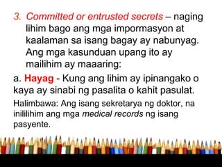 3. Committed or entrusted secrets – naging
lihim bago ang mga impormasyon at
kaalaman sa isang bagay ay nabunyag.
Ang mga kasunduan upang ito ay
mailihim ay maaaring:
a. Hayag - Kung ang lihim ay ipinangako o
kaya ay sinabi ng pasalita o kahit pasulat.
Halimbawa: Ang isang sekretarya ng doktor, na
inililihim ang mga medical records ng isang
pasyente.
 